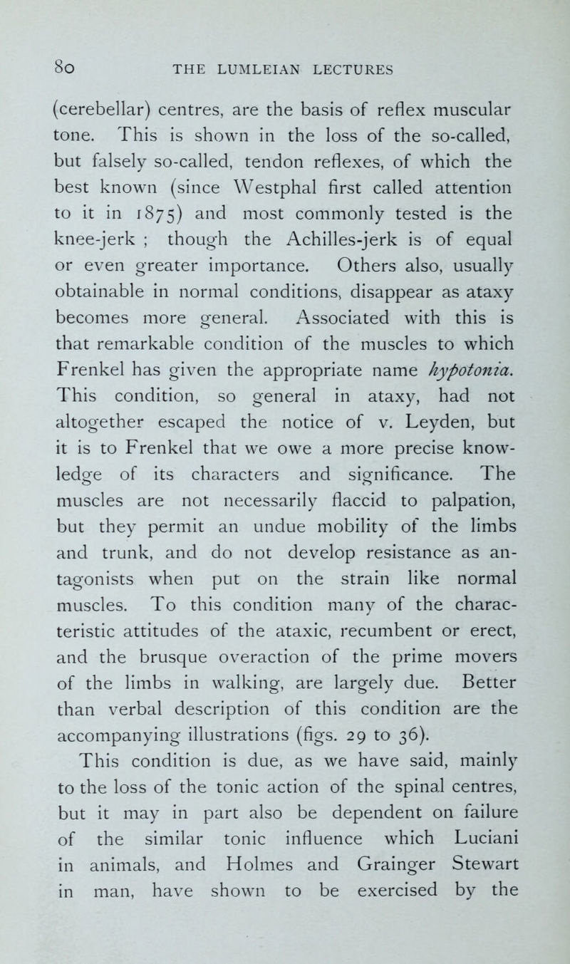 (cerebellar) centres, are the basis of reflex muscular tone. This is shown in the loss of the so-called, but falsely so-called, tendon reflexes, of which the best known (since Westphal first called attention to it in 1875) and most commonly tested is the knee-jerk ; though the Achilles-jerk is of equal or even greater importance. Others also, usually obtainable in normal conditions, disappear as ataxy becomes more general. Associated with this is that remarkable condition of the muscles to which Frenkel has given the appropriate name hypotonia. This condition, so general in ataxy, had not altogether escaped the notice of v. Leyden, but it is to Frenkel that we owe a more precise know- ledge of its characters and significance. The muscles are not necessarily flaccid to palpation, but they permit an undue mobility of the limbs and trunk, and do not develop resistance as an- tagonists when put on the strain like normal muscles. To this condition many of the charac- teristic attitudes of the ataxic, recumbent or erect, and the brusque overaction of the prime movers of the limbs in walking, are largely due. Better than verbal description of this condition are the accompanying illustrations (figs. 29 to 36). This condition is due, as we have said, mainly to the loss of the tonic action of the spinal centres, but it may in part also be dependent on failure of the similar tonic influence which Luciani in animals, and Holmes and Grainger Stewart in man, have shown to be exercised by the