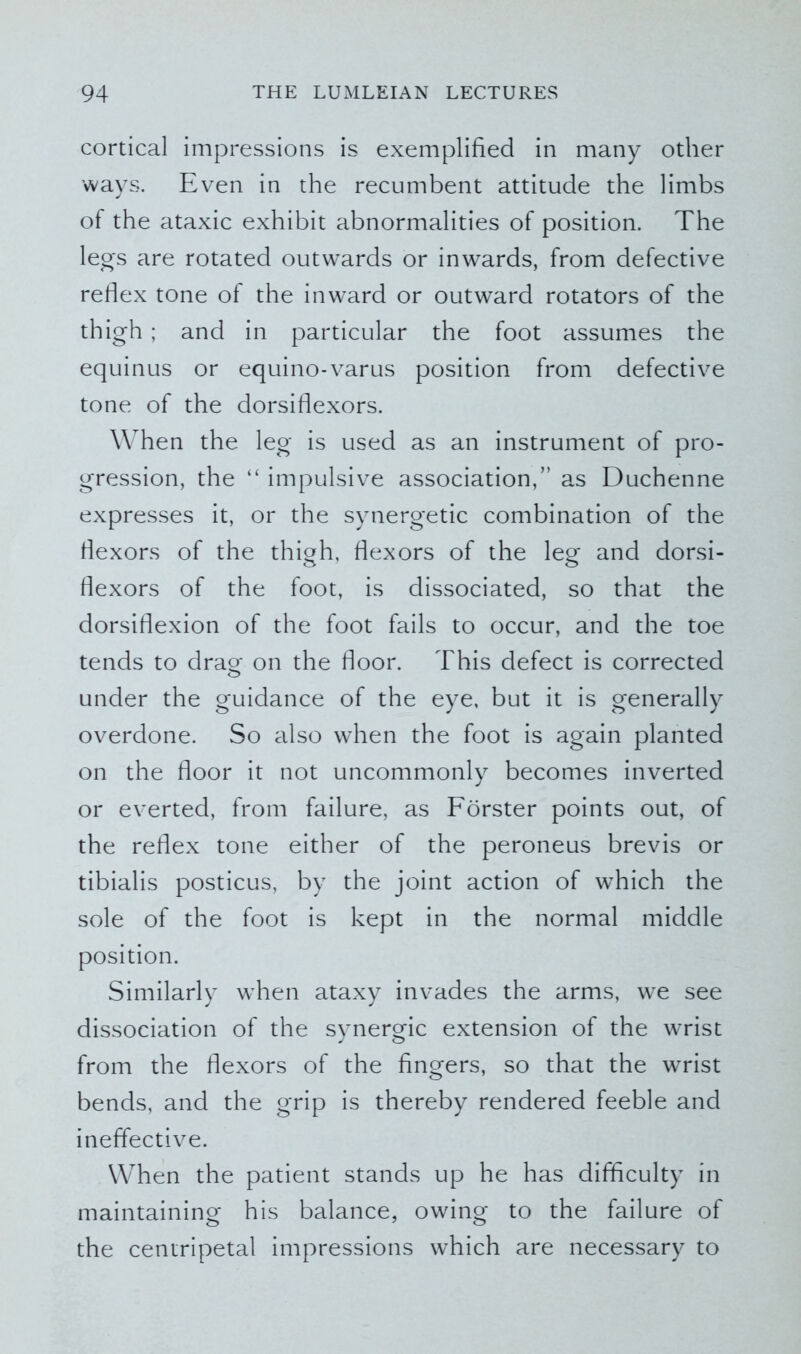 cortical impressions is exemplified in many other ways. Even in the recumbent attitude the limbs of the ataxic exhibit abnormalities of position. The legs are rotated outwards or inwards, from defective reflex tone of the inward or outward rotators of the thigh ; and in particular the foot assumes the equinus or equino-varus position from defective tone of the dorsiflexors. When the leg is used as an instrument of pro- gression, the “ impulsive association,” as Duchenne expresses it, or the synergetic combination of the flexors of the thigh, flexors of the leg and dorsi- flexors of the foot, is dissociated, so that the dorsiflexion of the foot fails to occur, and the toe tends to drag on the floor. This defect is corrected under the guidance of the eye, but it is generally overdone. So also when the foot is again planted on the floor it not uncommonly becomes inverted or everted, from failure, as Forster points out, of the reflex tone either of the peroneus brevis or tibialis posticus, by the joint action of which the sole of the foot is kept in the normal middle position. Similarly when ataxy invades the arms, we see dissociation of the synergic extension of the wrist from the flexors of the fingers, so that the wrist bends, and the grip is thereby rendered feeble and ineffective. When the patient stands up he has difficulty in maintaining his balance, owing to the failure of the centripetal impressions which are necessary to