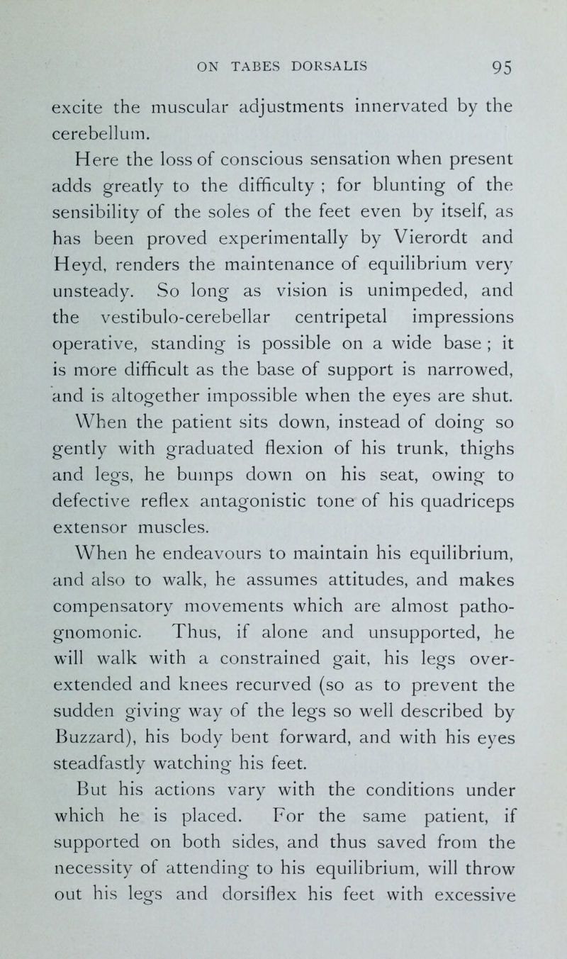 excite the muscular adjustments innervated by the cerebellum. Here the loss of conscious sensation when present adds greatly to the difficulty ; for blunting of the sensibility of the soles of the feet even by itself, as has been proved experimentally by Vierordt and Heyd, renders the maintenance of equilibrium very unsteady. So long as vision is unimpeded, and the vestibulo-cerebellar centripetal impressions operative, standing is possible on a wide base ; it is more difficult as the base of support is narrowed, and is altogether impossible when the eyes are shut. When the patient sits down, instead of doing so gently with graduated flexion of his trunk, thighs and legs, he bumps down on his seat, owing to defective reflex antagonistic tone of his quadriceps extensor muscles. When he endeavours to maintain his equilibrium, and also to walk, he assumes attitudes, and makes compensatory movements which are almost patho- gnomonic. Thus, if alone and unsupported, he will walk with a constrained gait, his legs over- extended and knees recurved (so as to prevent the sudden giving way of the legs so well described by Buzzard), his body bent forward, and with his eyes steadfastly watching his feet. But his actions vary with the conditions under which he is placed. For the same patient, if supported on both sides, and thus saved from the necessity of attending to his equilibrium, will throw out his legs and dorsiflex his feet with excessive