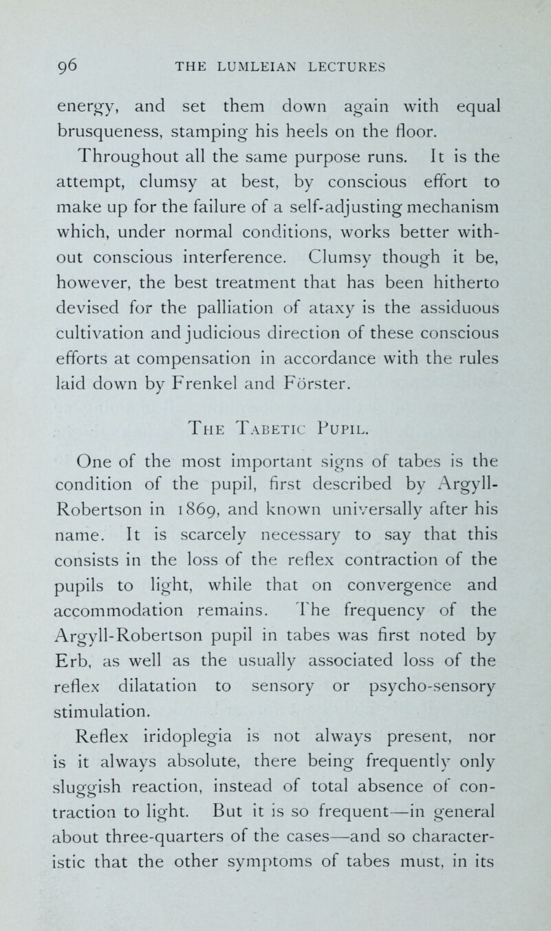 energy, and set them down again with equal brusqueness, stamping his heels on the floor. Throughout all the same purpose runs. It is the attempt, clumsy at best, by conscious effort to make up for the failure of a self-adjusting mechanism which, under normal conditions, works better with- out conscious interference. Clumsy though it be, however, the best treatment that has been hitherto devised for the palliation of ataxy is the assiduous cultivation and judicious direction of these conscious efforts at compensation in accordance with the rules laid down by Frenkel and Forster. The Tabetic Pupil. One of the most important signs of tabes is the condition of the pupil, first described by Argyll- Robertson in 1869, and known universally after his name. It is scarcely necessary to say that this consists in the loss of the reflex contraction of the pupils to light, while that on convergence and accommodation remains. The frequency of the Argyll-Robertson pupil in tabes was first noted by Erb, as well as the usually associated loss of the reflex dilatation to sensory or psycho-sensory stimulation. Reflex iridoplegia is not always present, nor is it always absolute, there being frequently only sluggish reaction, instead of total absence of con- traction to light. But it is so frequent—in general about three-quarters of the cases—and so character- istic that the other symptoms of tabes must, in its
