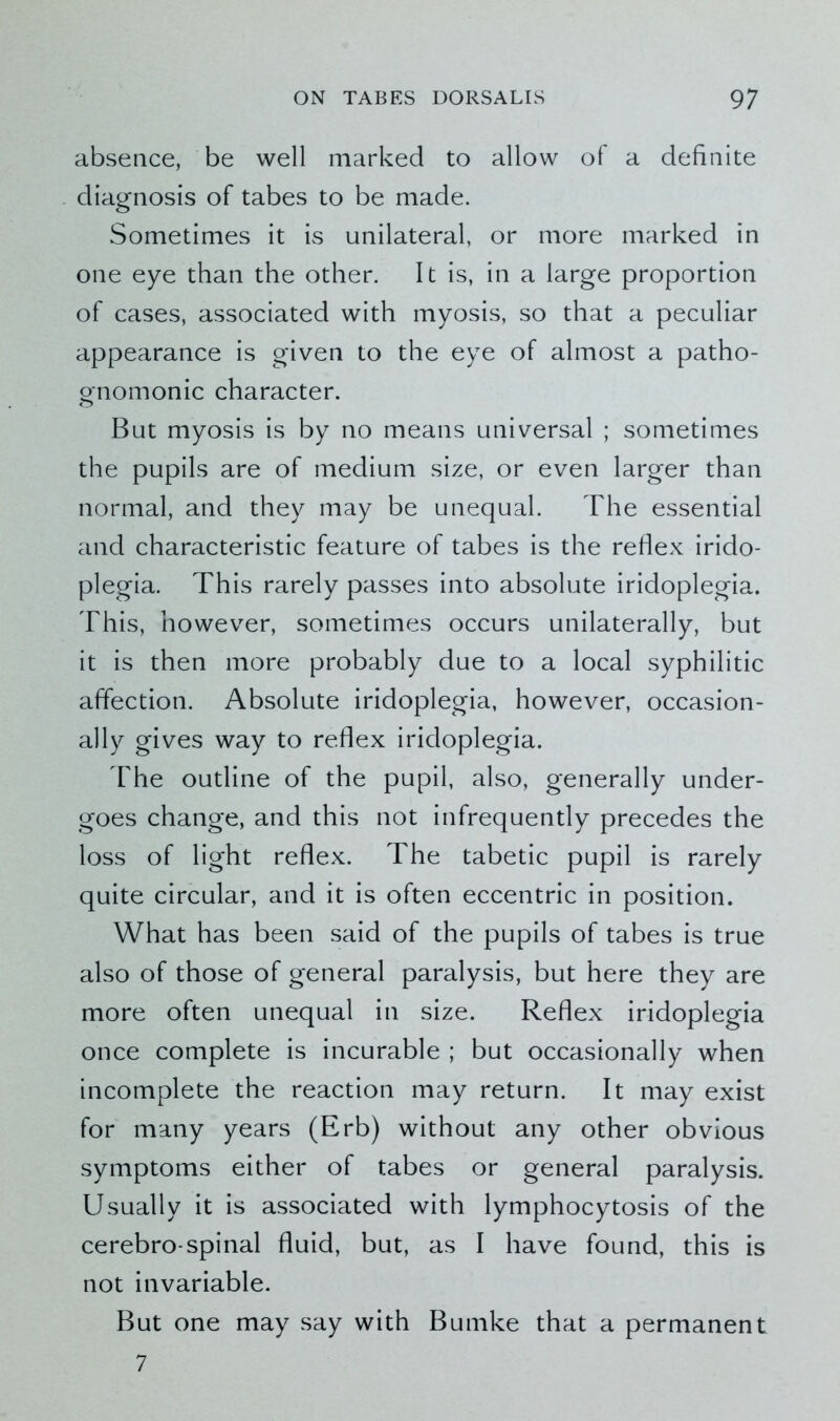 absence, be well marked to allow of a definite diagnosis of tabes to be made. Sometimes it is unilateral, or more marked in one eye than the other. It is, in a large proportion of cases, associated with myosis, so that a peculiar appearance is given to the eye of almost a patho- gnomonic character. But myosis is by no means universal ; sometimes the pupils are of medium size, or even larger than normal, and they may be unequal. The essential and characteristic feature of tabes is the reflex irido- plegia. This rarely passes into absolute iridoplegia. This, however, sometimes occurs unilaterally, but it is then more probably due to a local syphilitic affection. Absolute iridoplegia, however, occasion- ally gives way to reflex iridoplegia. The outline of the pupil, also, generally under- goes change, and this not infrequently precedes the loss of light reflex. The tabetic pupil is rarely quite circular, and it is often eccentric in position. What has been said of the pupils of tabes is true also of those of general paralysis, but here they are more often unequal in size. Reflex iridoplegia once complete is incurable ; but occasionally when incomplete the reaction may return. It may exist for many years (Erb) without any other obvious symptoms either of tabes or general paralysis. Usually it is associated with lymphocytosis of the cerebro-spinal fluid, but, as I have found, this is not invariable. But one may say with Bumke that a permanent 7