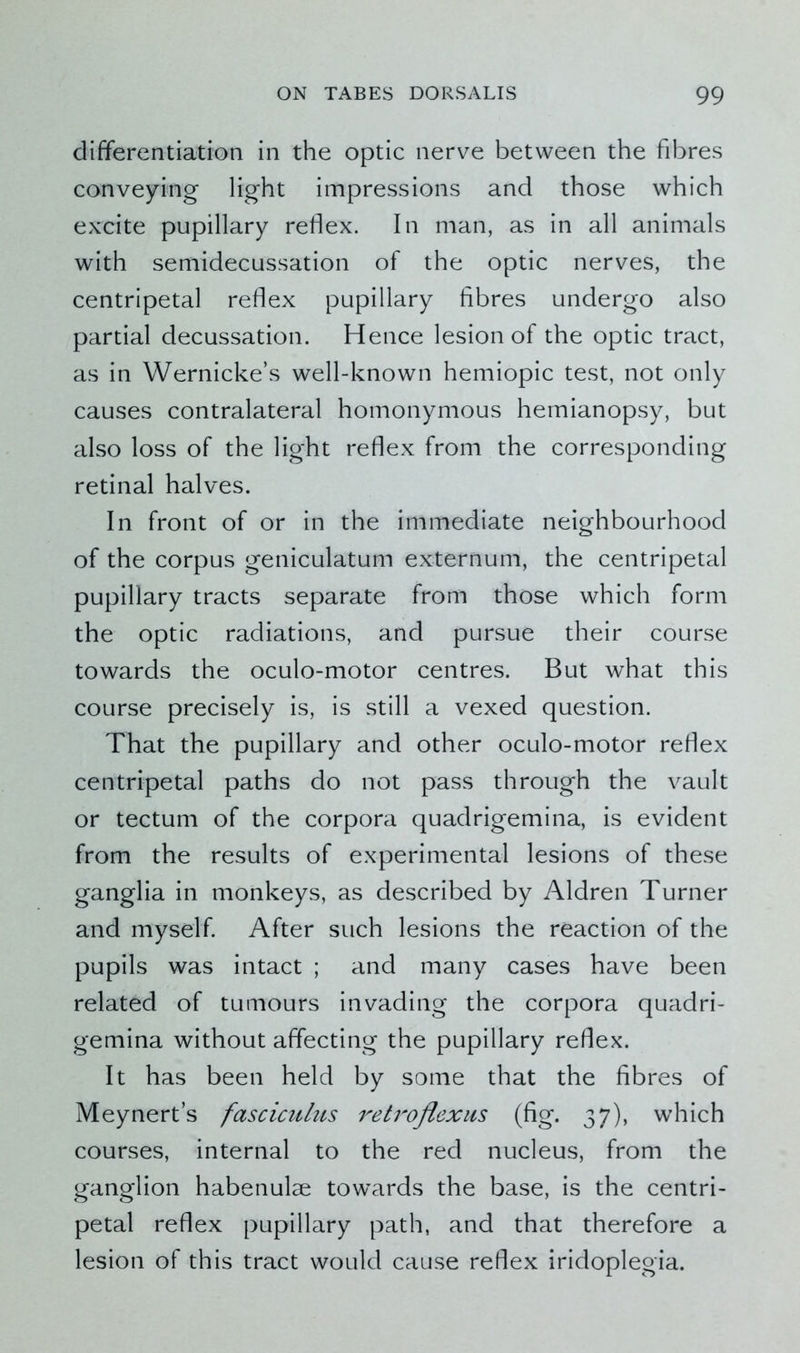 differentiation in the optic nerve between the fibres conveying light impressions and those which excite pupillary reflex. In man, as in all animals with semidecussation of the optic nerves, the centripetal reflex pupillary fibres undergo also partial decussation. Hence lesion of the optic tract, as in Wernicke’s well-known hemiopic test, not only causes contralateral homonymous hemianopsy, but also loss of the light reflex from the corresponding retinal halves. In front of or in the immediate neighbourhood of the corpus geniculatum externum, the centripetal pupillary tracts separate from those which form the optic radiations, and pursue their course towards the oculo-motor centres. But what this course precisely is, is still a vexed question. That the pupillary and other oculo-motor reflex centripetal paths do not pass through the vault or tectum of the corpora quadrigemina, is evident from the results of experimental lesions of these ganglia in monkeys, as described by Aldren Turner and myself. After such lesions the reaction of the pupils was intact ; and many cases have been related of tumours invading the corpora quadri- gemina without affecting the pupillary reflex. It has been held by some that the fibres of Meynert’s fasciculus retroflexus (fig. 37), which courses, internal to the red nucleus, from the ganglion habenulae towards the base, is the centri- petal reflex pupillary path, and that therefore a lesion of this tract would cause reflex iridoplegia.