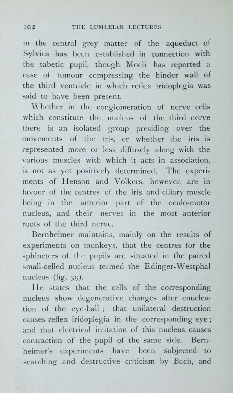 in the central grey matter of the aqueduct of Sylvius has been established in connection with the tabetic pupil, though Moeli has reported a case of tumour compressing the hinder wall of the third ventricle in which reflex iridoplegia was said to have been present. W hether in the conglomeration of nerve cells which constitute the nucleus of the third nerve there is an isolated group presiding over the movements of the iris, or whether the iris is represented more or less diffusely along with the various muscles with which it acts in association, is not as yet positively determined. The experi- ments of Henson and Volkers, however, are in favour of the centres of the iris and ciliary muscle being in the anterior part of the oculo-motor nucleus, and their nerves in the most anterior roots of the third nerve. Bernheimer maintains, mainly on the results of experiments on monkeys, that the centres for the sphincters of the pupils are situated in the paired small-celled nucleus termed the E dinger-W^estphal nucleus (fig. 39). He states that the cells of the corresponding- nucleus show degenerative changes after enuclea- tion of the eye-ball ; that unilateral destruction causes reflex iridoplegia in the corresponding eye ; and that electrical irritation of this nucleus causes contraction of the pupil of the same side. Bern- heimer’s experiments have been subjected to searching and destructive criticism by Bach, and