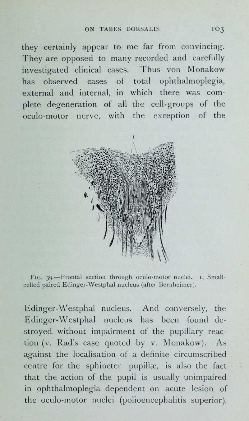 they certainly appear to me far from convincing. They are opposed to many recorded and carefully investigated clinical cases. Thus von Monakow has observed cases of total ophthalmoplegia, external and internal, in which there was com- plete degeneration of all the cell-groups of the oculo-motor nerve, with the exception of the Fig. 39.—Frontal section through oculo-motor nuclei. 1, Small- celled paired Edinger-Westphal nucleus (after Bernheimer). Edinger-Westphal nucleus. And conversely, the Edinger-Westphal nucleus has been found de- stroyed without impairment of the pupillary reac- tion (v. Rad’s case quoted by v. Monakow). As against the localisation of a definite circumscribed centre for the sphincter pupillae, is also the fact that the action of the pupil is usually unimpaired in ophthalmoplegia dependent on acute lesion of the oculo-motor nuclei (polioencephalitis superior).