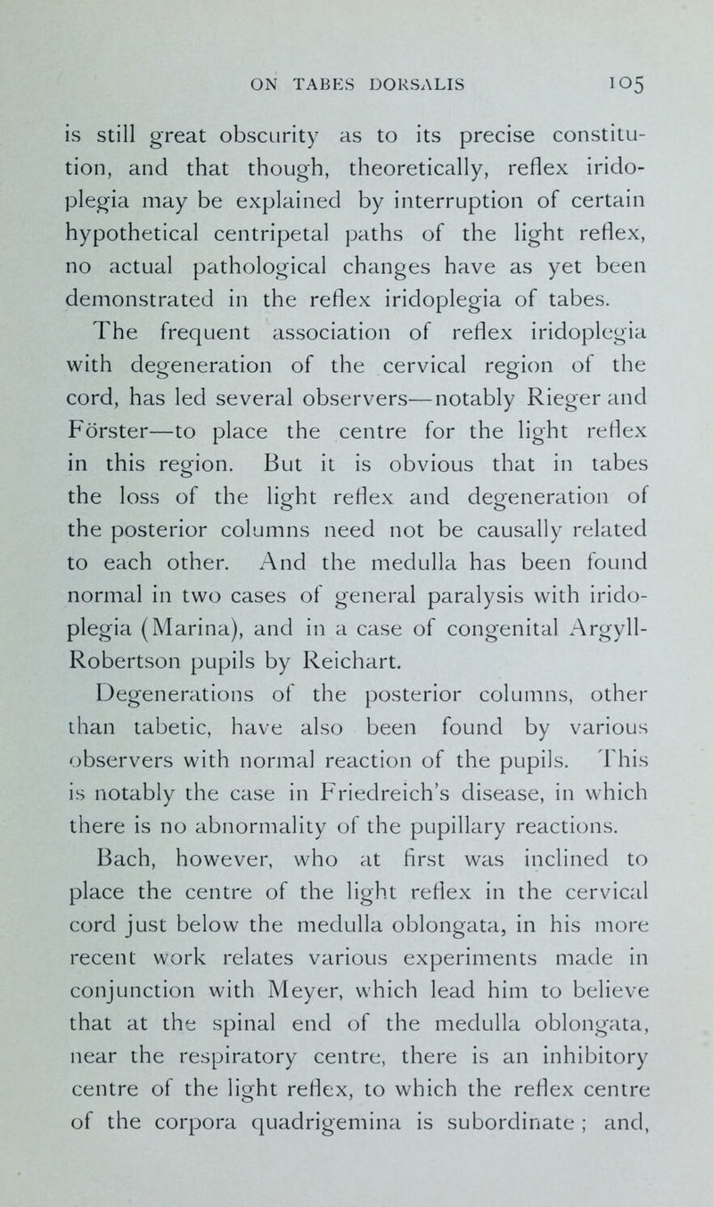 is still great obscurity as to its precise constitu- tion, and that though, theoretically, reflex irido- plegia may be explained by interruption of certain hypothetical centripetal paths of the light reflex, no actual pathological changes have as yet been demonstrated in the reflex iridoplegia of tabes. The frequent association of reflex iridoplegia with degeneration of the cervical region of the cord, has led several observers—notably Rieger and Forster—to place the centre for the light reflex in this region. But it is obvious that in tabes the loss of the light reflex and degeneration of the posterior columns need not be causally related to each other. And the medulla has been found normal in two cases of general paralysis with irido- plegia (Marina), and in a case of congenital Argyll- Robertson pupils by Reichart. Degenerations of the posterior columns, other than tabetic, have also been found by various observers with normal reaction of the pupils. This is notably the case in Friedreich’s disease, in which there is no abnormality of the pupillary reactions. Bach, however, who at first was inclined to place the centre of the light reflex in the cervical cord just below the medulla oblongata, in his more recent work relates various experiments made in conjunction with Meyer, which lead him to believe that at the spinal end of the medulla oblongata, near the respiratory centre, there is an inhibitory centre of the light reflex, to which the reflex centre of the corpora quadrigemina is subordinate ; and,