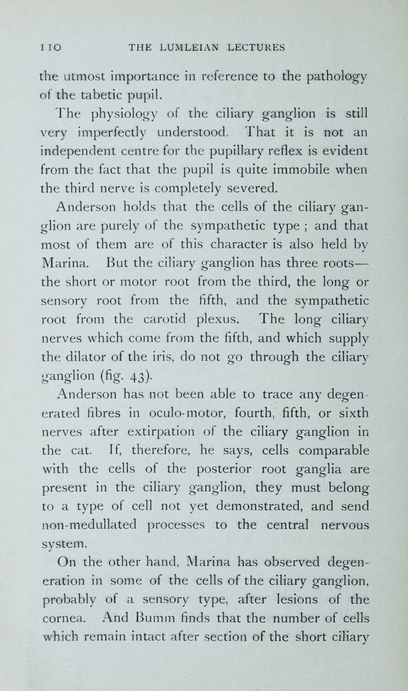 the utmost importance in reference to the pathology of the tabetic pupil. The physiology of the ciliary ganglion is still very imperfectly understood. That it is not an independent centre for the pupillary reflex is evident from the fact that the pupil is quite immobile when the third nerve is completely severed. Anderson holds that the cells of the ciliary gan- glion are purely of the sympathetic type ; and that most of them are of this character is also held by Marina. But the ciliary ganglion has three roots— the short or motor root from the third, the long or sensory root from the fifth, and the sympathetic root from the carotid plexus. The long ciliary nerves which come from the fifth, and which supply the dilator of the iris, do not go through the ciliary ganglion (fig. 43). Anderson has not been able to trace any degen erated fibres in oculo-motor, fourth, fifth, or sixth nerves after extirpation of the ciliary ganglion in the cat. If, therefore, he says, cells comparable with the cells of the posterior root ganglia are present in the ciliary ganglion, they must belong to a type of cell not yet demonstrated, and send non-medullated processes to the central nervous system. On the other hand, Marina has observed degen- eration in some of the cells of the ciliary ganglion, probably of a sensory type, after lesions of the cornea. And Bumm finds that the number of cells which remain intact after section of the short ciliary