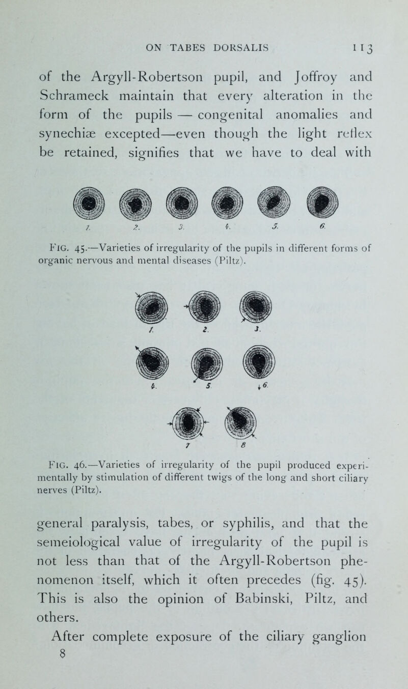 of the Argyll-Robertson pupil, and Joffroy and Schrameck maintain that every alteration in the form of the pupils — congenital anomalies and synechiae excepted—even though the light reHex be retained, signifies that we have to deal with /. 2. 3. 3. 6. Fig. 45.—Varieties of irregularity of the pupils in different forms of organic nervous and mental diseases (Piltz). 7 8 Fig. 46.—Varieties of irregularity of the pupil produced experi- mentally by stimulation of different twigs of the long and short ciliary nerves (Piltz). general paralysis, tabes, or syphilis, and that the semeiological value of irregularity of the pupil is not less than that of the Argyll-Robertson phe- nomenon itself, which it often precedes (fig. 45). This is also the opinion of Babinski, Piltz, and others. After complete exposure of the ciliary ganglion