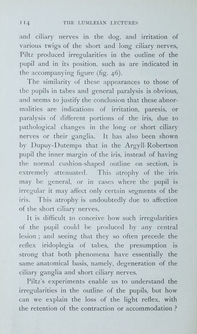 and ciliary nerves in the dog, and irritation of various twigs of the short and long ciliary nerves, Piltz produced irregularities in the outline of the pupil and in its position, such as are indicated in the accompanying figure (fig. 46). The similarity of these appearances to those of the pupils in tabes and general paralysis is obvious, and seems to justify the conclusion that these abnor- malities are indications of irritation, paresis, or paralysis of different portions of the iris, due to pathological changes in the long or short ciliary nerves or their ganglia. It has also been shown by Dupuy-Dutemps that in the Argyll-Robertson pupil the inner margin of the iris, instead of having the normal cushion-shaped outline on section, is extremely attenuated. This atrophy of the iris may be general, or in cases where the pupil is irregular it may affect only certain segments of the iris. This atrophy is undoubtedly due to affection of the short ciliary nerves. It is difficult to conceive how such irregularities of the pupil could be produced by any central lesion ; and seeing that they so often precede the reflex iridoplegia of tabes, the presumption is strong that both phenomena have essentially the same anatomical basis, namely, degeneration of the ciliary ganglia and short ciliary nerves. Piltz’s experiments enable us to understand the irregularities in the outline of the pupils, but how can we explain the loss of the light reflex, with the retention of the contraction or accommodation ?