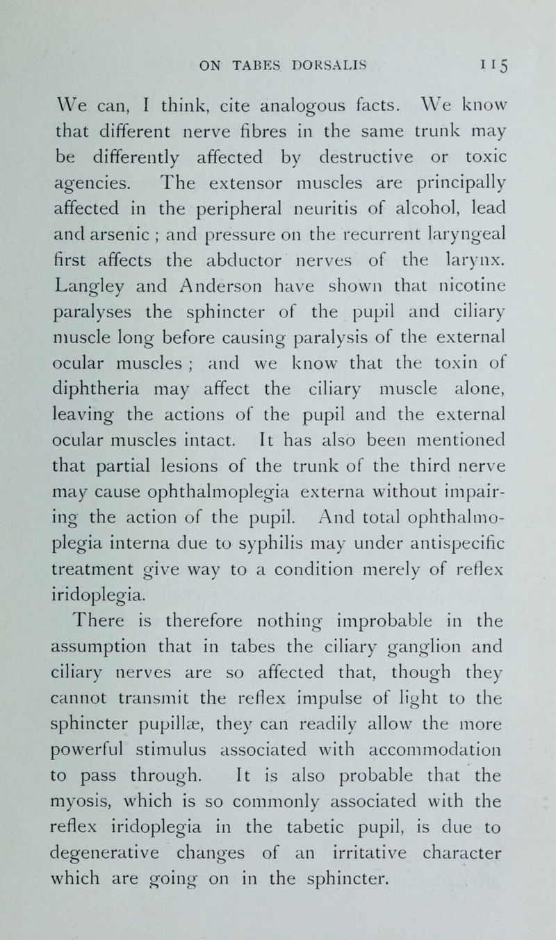 We can, I think, cite analogous facts. We know that different nerve fibres in the same trunk may be differently affected by destructive or toxic agencies. The extensor muscles are principally affected in the peripheral neuritis of alcohol, lead and arsenic ; and pressure on the recurrent laryngeal first affects the abductor nerves of the larynx. Langley and Anderson have shown that nicotine paralyses the sphincter of the pupil and ciliary muscle long before causing paralysis of the external ocular muscles ; and we know that the toxin of diphtheria may affect the ciliary muscle alone, leaving the actions of the pupil and the external ocular muscles intact. It has also been mentioned that partial lesions of the trunk of the third nerve may cause ophthalmoplegia externa without impair- ing the action of the pupil. And total ophthalmo- plegia interna due to syphilis may under antispecific treatment give way to a condition merely of reflex iridoplegia. There is therefore nothing improbable in the assumption that in tabes the ciliary ganglion and ciliary nerves are so affected that, though they cannot transmit the reflex impulse of light to the sphincter pupillae, they can readily allow the more powerful stimulus associated with accommodation to pass through. It is also probable that the myosis, which is so commonly associated with the reflex iridoplegia in the tabetic pupil, is due to degenerative changes of an irritative character which are going on in the sphincter.