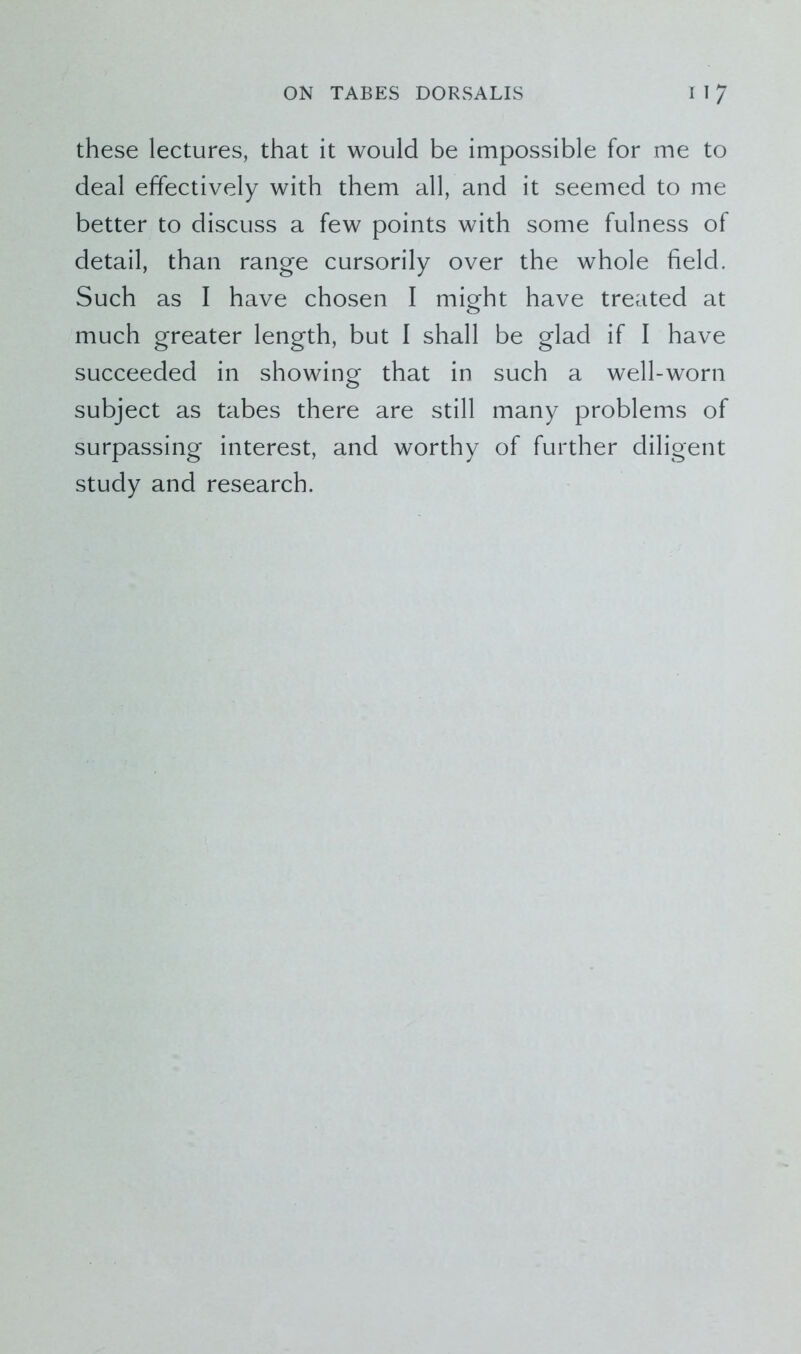 these lectures, that it would be impossible for me to deal effectively with them all, and it seemed to me better to discuss a few points with some fulness of detail, than range cursorily over the whole field. Such as I have chosen I might have treated at much greater length, but I shall be glad if I have succeeded in showing that in such a well-worn subject as tabes there are still many problems of surpassing interest, and worthy of further diligent study and research.