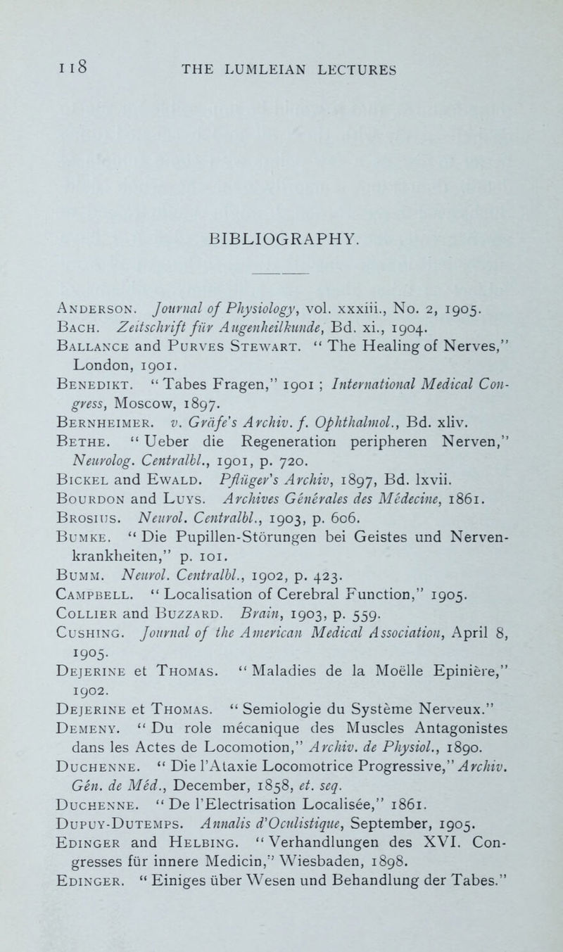 BIBLIOGRAPHY. Anderson. Journal of Physiology, vol. xxxiii., No. 2, 1905. Bach. Zeitschrift fiiv Augenheilkunde, Bd. xi., 1904. Ballance and Purves Stewart. “ The Healing of Nerves,” London, 1901. Benedikt. “ Tabes Fragen,” 1901 ; International Medical Con- gress, Moscow, 1897. Bernheimer. v. Grafe's Archiv. f. Ophthalmol., Bd. xliv. Bethe. “ Ueber die Regeneration peripheren Nerven,” Neurolog. Centralbl., 1901, p. 720. Bickel and Ewald. Pfliiger's Archiv, 1897, Bd. lxvii. Bourdon and Luys. Archives Generates des Medecine, 1861. Brosiijs. Neurol. Centralbl., 1903, p. 606. Bumke. “ Die Pupillen-Storungen bei Geistes und Nerven- krankheiten,” p. 101. Bumm. Neurol. Centralbl., 1902, p. 423. Campbell. “ Localisation of Cerebral Function,” 1905. Collier and Buzzard. Brain, 1903, p. 559. Cushing. Journal of the American Medical Association, April 8, 1905. Dejerine et Thomas. “ Maladies de la Moelle Epiniere,” 1902. Dejerine et Thomas. “ Semiologie du Systeme Nerveux.” Demeny. “ Du role mecanique des Muscles Antagonistes dans les Actes de Locomotion,” Archiv. de Physiol., 1890. Duchenne. “ Die l’Ataxie Locomotrice Progressive,” Archiv. Gen. de Med., December, 1858, et. seq. Duchenne. “ De 1’Electrisation Localisee,” 1861. Dupuy-Dutemps. Annalis d'Oculistique, September, 1905. Edinger and Helbing. “ Verhandlungen des XVI. Con- gresses fiir innere Medicin,” Wiesbaden, 1898. Edinger. “ Einiges iiber Wesen und Behandlung der Tabes.”