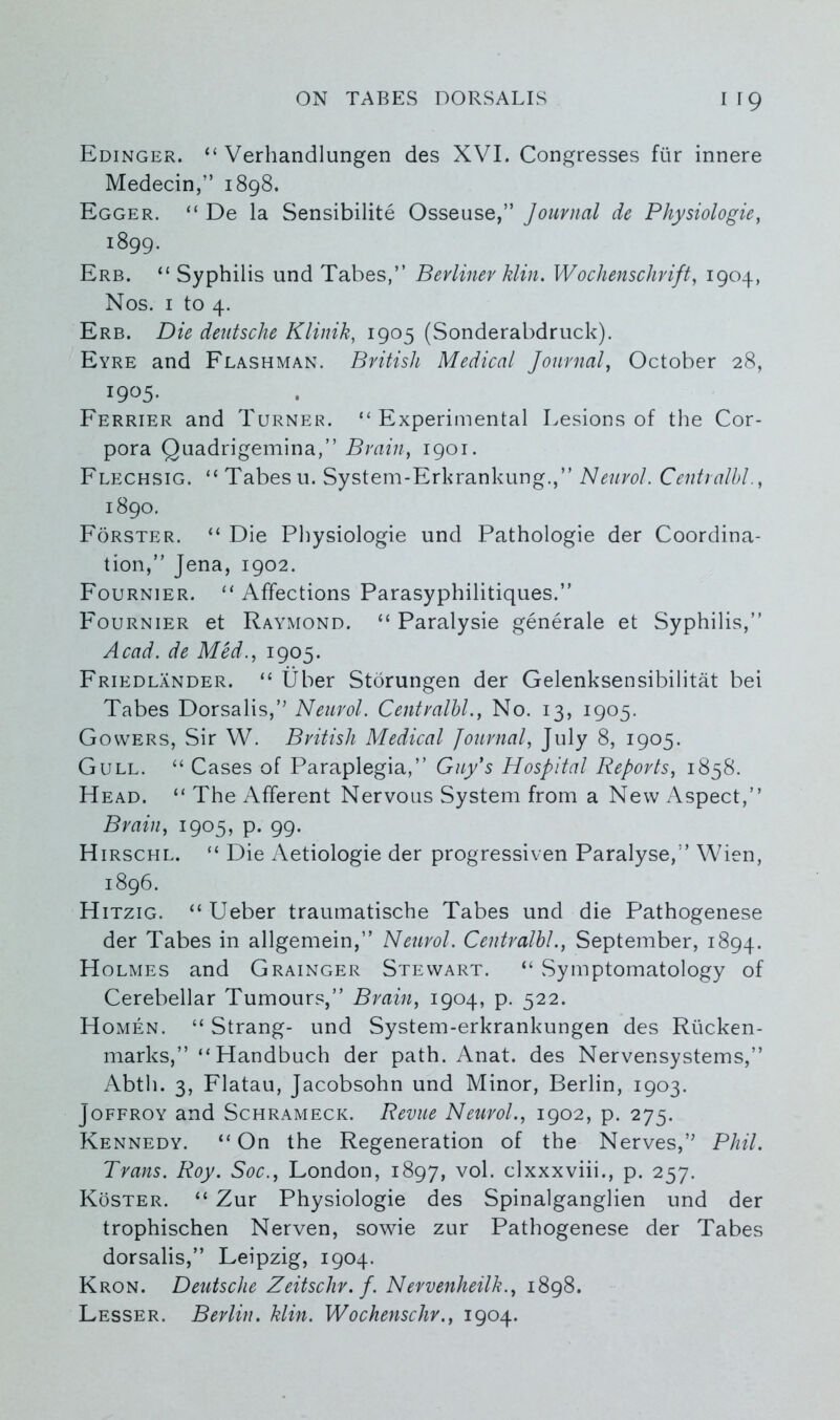 Edinger. “ Verhandlungen des XVI. Congresses fur innere Medecin,” 1898. Egger. “ De la Sensibilite Osseuse,” Journal de Physiologie, 1899. Erb. “ Syphilis und Tabes,” Berliner Min. Wochenschrift, 1904, Nos. 1 to 4. Erb. Die deutsche Klinik, 1905 (Sonderabdruck). Eyre and Flashman. British Medical Journal, October 28, i9°5- Ferrier and Turner. “Experimental Lesions of the Cor- pora Quadrigemina,” Brain, 1901. Flechsig. “ Tabes u. System-Erkrankung.,” Neurol. Centralbl., 1890. Forster. “ Die Physiologie und Pathologie der Coordina- tion,” Jena, 1902. Fournier. “ Affections Parasyphilitiques.” Fournier et Raymond. “ Paralysie generale et Syphilis,” Acad, de Med., 1905. Friedlander. “ liber Storungen der Gelenksensibilitat bei Tabes Dorsalis,” Neurol. Centralbl., No. 13, 1905. Gowers, Sir W. British Medical Journal, July 8, 1905. Gull. “ Cases of Paraplegia,” Guy's Hospital Reports, 1858. Head. “ The Afferent Nervous System from a New Aspect,” Brain, 1905, p. 99. Hirschl. “ Die Aetiologie der progressiven Paralyse,” Wien, 1896. Hitzig. “ Ueber traumatische Tabes und die Pathogenese der Tabes in allgemein,” Neurol. Centralbl., September, 1894. Holmes and Grainger Stewart. “ Symptomatology of Cerebellar Tumours,” Brain, 1904, p. 522. Homen. “ Strang- und System-erkrankungen des Riicken- marks,” “Handbuch der path. Anat. des Nervensystems,” Abth. 3, Flatau, Jacobsohn und Minor, Berlin, 1903. Joffroy and Schrameck. Revue Neurol., 1902, p. 275. Kennedy. “On the Regeneration of the Nerves,” Phil. Trans. Roy. Soc., London, 1897, vol. clxxxviii., p. 257. Roster. “ Zur Physiologie des Spinalganglien und der trophischen Nerven, sowie zur Pathogenese der Tabes dorsalis,” Leipzig, 1904. Kron. Deutsche Zeitschr. f. Nervenheilk., 1898. Lesser. Berlin. Min. Wochenschr., 1904.