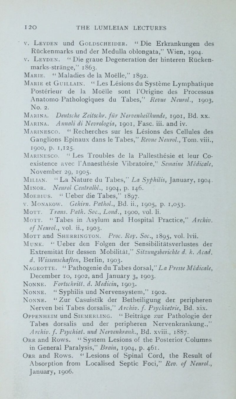 v. Leyden und Goldscheider. “ Die Erkrankungen des Ruckenmarks und der Medulla oblongata,” Wien, 1904. v. Leyden. “ Die graue Degeneration der hinteren Rucken- marks-strange,” 1863. Marie. “ Maladies de la Moelle,” 1892. Marie et Guillain. “ Les Lesions du Systeme Lymphatique Posterieur de la Moelle sont l’Origine des Processus Anatomo Pathologiques du Tabes,” Revue Neurol., 1903, No. 2. Marina. Deutsche Zeitschr. fiir Nervenlieilkunde, 1901, Bd. xx. Marina. Annali di Nevrologia, 1901, Fasc. iii. and iv. Marinesco. “ Recherches sur les Lesions des Cellules des Ganglions Epinaux dans le Tabes,” Revue Neurol., Tom. viii., 1900, p. 1,125. Marinesco. “ Les Troubles de la Pallesthesie et leur Co- existence avec l’Anaesthesie Vibratoire,” Semaine Medicate, November 29, 1905. Milian. “ La Nature du Tabes,” La Syphilis, January, 1904. Minor. Neurol Centralhl., 1904, p. 146. Moebius. “ Ueber die Tabes,” 1897. v. Monakow. Gehirn. Pathol., Bd. ii., 1905, p. 1,053. Mott. Trans. Path. Soc., Loud., 1900, vol. li. Mott. “ Tabes in Asylum and Hospital Practice,” Archiv. of Neurol., vol. ii., 1903. Mott and Sherrington. Proc. Roy. Soc., 1895, vol. lvii. Munk. “ Ueber den Folgen der Sensibilitatsverlustes der Extremitat fur dessen Mobilitat,” Sitzungsberichte d. k. Acad, d. Wissenschaften, Berlin, 1903. Nageotte, “ Pathogenie du Tabes dorsal,” La Presse Medicate, December 10, 1902, and January 3, 1903. Nonne. Fortschritt. d. Medicin, 1903. Nonne. “ Syphilis und Nervensystem,” 1902. Nonne. “ Zur Casuistik der Betheiligung der peripheren Nerven bei Tabes dorsalis,” Archiv. f. Psychiatrie, Bd. xix. Oppenheim und Siemerling. “ Beitrage zur Pathologie der Tabes dorsalis und der peripheren Nervenkrankung.,” Archiv. f. Psychiat. und Nervenkrank., Bd. xviii., 1887. Orr and Rows. “ System Lesions of the Posterior Columns in General Paralysis,” Brain, 1904, p. 461. Orr and Rows. “ Lesions of Spinal Cord, the Result of Absorption from Localised Septic Foci,” Rev. of Neurol., January, 1906.