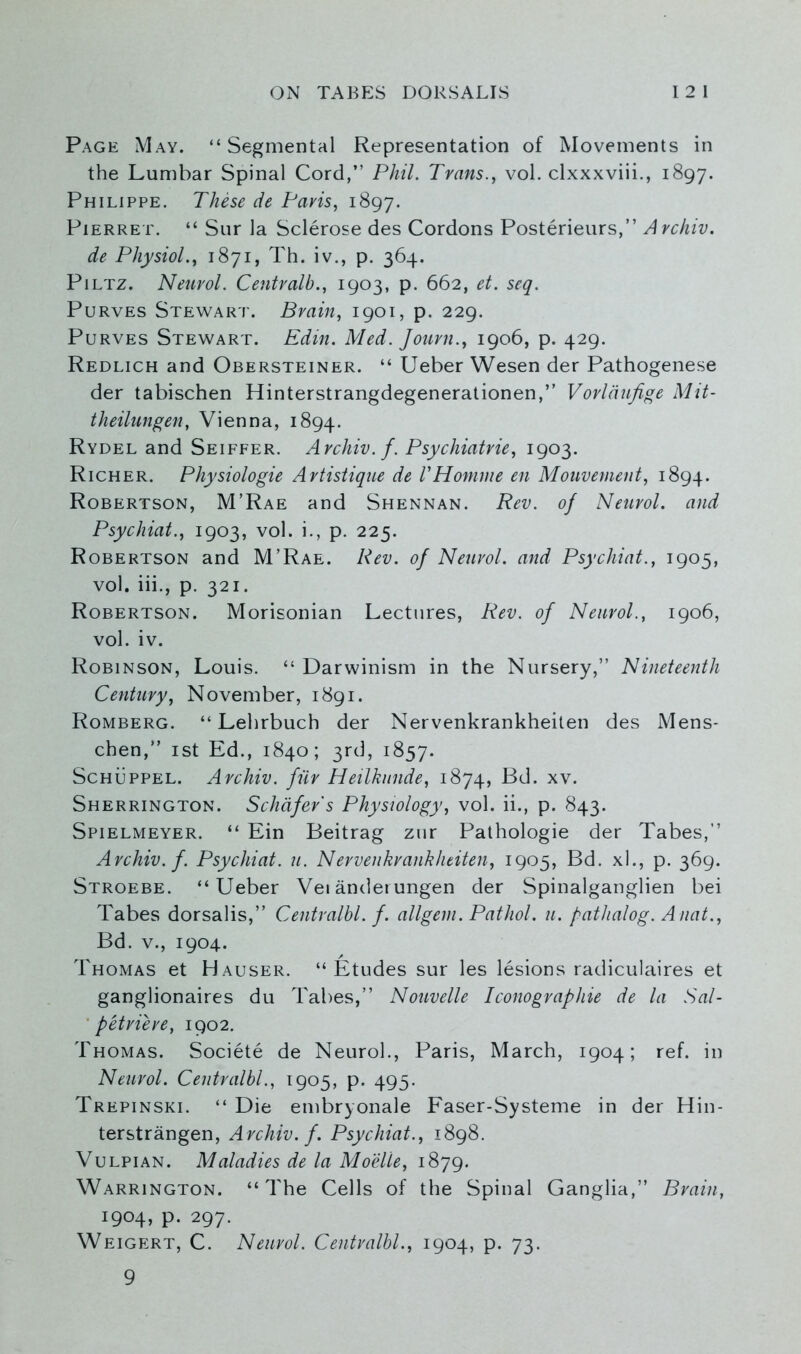 Page May. “Segmental Representation of Movements in the Lumbar Spinal Cord,” Phil. Trans., vol. clxxxviii., 1897. Philippe. These de Paris, 1897. Pierret. “ Sur la Sclerose des Cordons Posterieurs,” Archiv. de Physiol., 1871, Th. iv., p. 364. Piltz. Neurol. Centralb., 1903, p. 662, et. seq. Purves Stewart. Brain, 1901, p. 229. Purves Stewart. Edin. Med. Journ., 1906, p. 429. Redlich and Obersteiner. “ Ueber Wesen der Pathogenese der tabischen Hinterstrangdegenerationen,” Vorlaufige Mit- theilungen, Vienna, 1894. Rydel and Seiffer. Archiv. f. Psychiatrie, 1903. Richer. Physiologie Artistique de VHomme en Mouvement, 1894. Robertson, M’Rae and Shennan. Rev. of Neurol, and Psychiat., 1903, vol. i., p. 225. Robertson and M’Rae. Rev. of Neurol, and Psychiat., 1905, vol. iii., p. 321. Robertson. Morisonian Lectures, Rev. of Neurol., 1906, vol. iv. Robinson, Louis. “ Darwinism in the Nursery,” Nineteenth Century, November, 1891. Romberg. “ Lehrbuch der Nervenkrankheiten des Mens* chen,” 1st Ed., 1840; 3rd, 1857. Schuppel. Archiv. fur Heilkunde, 1874, Bd. xv. Sherrington. Schafer's Physiology, vol. ii., p. 843. Spielmeyer. “ Ein Beitrag zur Pathologie der Tabes,” Archiv. f. Psychiat. u. Nervenkrankheiten, 1905, Bd. xl., p. 369. Stroebe. “Ueber Vetandeiungen der Spinalganglien bei Tabes dorsalis,” Centralbl. f. allgem. Pathol, u. pathalog. Anat., Bd. v., 1904. Thomas et Hauser. “Etudes sur les lesions radiculaires et ganglionaires du Tabes,” Nouvelle Iconographie de la Sal- ' petriere, 1902. Thomas. Societe de Neurol., Paris, March, 1904; ref. in Neurol. Centralbl., 1905, p. 495. Trepinski. “ Die embryonale Faser-Systeme in der Hin- terstrangen, Archiv. f. Psychiat., 1898. Vulpian. Maladies de la Moelle, 1879. Warrington. “The Cells of the Spinal Ganglia,” Brain, 1904, p. 297. Weigert, C. Neurol. Centralbl., 1904, p. 73. 9