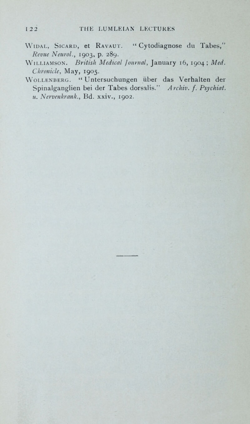 Widal, Sicard, et Ravaut. “ Cytodiagnose du Tabes,” Revue Neurol., 1903, p. 289. Williamson. British Medical Journal, January 16, 1904; Med. Chronicle, May, 1905. Wollenberg. “ Untersuchungen iiber das Verhalten der Spinalganglien bei der Tabes dorsalis.” Archiv. f. Psychiat. u. Nervenkrank., Bd. xxiv., 1902.