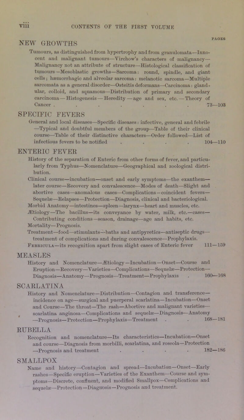 NEW GROWTHS Tumours, as distinguished from hypertrophy and from granulomata—Inno- cent and malignant tumours—Virchow’s characters of malignancy— Malignancy not an attribute of structure—Histological classification of tumours —Mesoblastic growths—Sarcoma: round, spindle, and giant cells; haemorrhagic and alveolar sarcoma: melanotic sarcoma—Multiple sarcomata as a general disorder—Osteitis deformans—Carcinoma: gland- ular, colloid, and squamous—Distribution of primary and secondary carcinoma — Histogenesis — Heredity—age and sex, etc. — Theory of Cancer ....... 73—103 SPECIFIC FEVERS General and local diseases—Specific diseases: infective, general and febrile —Typical and doubtful members of the group—Table of their clinical course—Table of their distinctive characters—Order followed—List of infectious fevers to be notified .... 104—110 ENTERIC FEVER History of the separation of Enteric from other forms of fever, and particu- larly from Typhus—Nomenclature—Geographical and zoological distri- bution. Clinical course—incubation—onset and early symptoms—the exantliem— later course—Recovery and convalescence—Modes of death—Slight and abortive cases—anomalous cases—Complications — coincident fevers— Sequelae—Relapses—Protection—Diagnosis, clinical and bacteriological. Morbid Anatomy—intestines—spleen—larynx—heart and muscles, etc. vEtiology—The bacillus—its conveyance by water, milk, etc.—cases— Contributing conditions—season, drainage—age and habits, etc. Mortality— Prognosis. Treatment—food—stimulants—baths and antipyretics—antiseptic drugs— treatment of complications and during convalescence—Prophylaxis. Febricula—its recognition apart from slight cases of Enteric fever 111—159 MEASLES History and Nomenclature—etiology—Incubation—Onset—Course and Eruption—Recovery—Varieties—Complications—Sequel®—Protection— Diagnosis—Anatomy—Prognosis—Treatment—Prophylaxis . 160—168 SCARLATINA History and Nomenclature—Distribution—Contagion and transference— incidence on age—surgical and puerperal scarlatina—Incubation—Onset and Course—The throat—The rash—Abortive and malignant varieties— scarlatina anginosa—Complications and sequel®—Diagnosis—Anatomy —Prognosis—Protection—Prophylaxis—Treatment . . 168—181 RUBELLA Recognition and nomenclature—Its characteristics—Incubation—Onset and course—Diagnosis from morbilli, scarlatina, and roseola—Protection —Prognosis and treatment .... 182—186 SMALLPOX Name and history—Contagion and spread—Incubation—Onset—Early rashes—Specific eruption—Varieties of the Exanthem—Course and sym- ptoms—Discrete, confluent, and modified Smallpox—Complications and sequel®—Protection—Diagnosis—Prognosis and treatment.