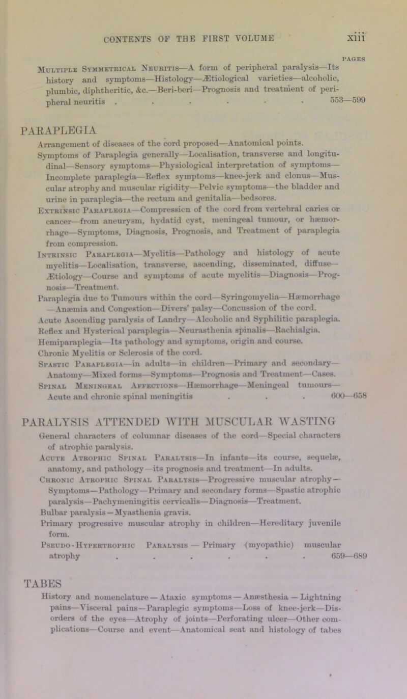 PAGES Multiple Symmetrical Neuritis—A form of peripheral paralysis—Its history and symptoms—Histology—etiological varieties—alcoholic, plumbic, diphtheritic, Ac—Beri-beri—Prognosis and treatment of peri- pheral neuritis ..-••• 551 PARAPLEGIA Arrangement of diseases of the cord proposed—Anatomical points. Symptoms of Paraplegia generally—Localisation, transverse and longitu- dinal—Sensory' symptoms—Physiological interpretation of symptoms— Incomplete paraplegia—Reflex symptoms—knee-jerk and clonus—Mus- cular atrophy and muscular rigidity—Pelvic symptoms—the bladder and urine in paraplegia—the rectum and genitalia—bedsores. Extrinsic Paraplegia—Compression of the cord from vertebral caries or cancer—from aneurysm, hydatid cyst, meningeal tumour, or hemor- rhage—Symptoms, Diagnosis, Prognosis, and Treatment of paraplegia from compression. Intrinsic Paraplegia—Myelitis—Pathology and histology of acute myelitis—Localisation, transverse, ascending, disseminated, diffuse— .Etiology—Course and symptoms of acute myelitis—Diagnosis—Prog- nosis—Treatment. Paraplegia due to Tumours within the cord—Syringomyelia—Haemorrhage —Anaemia and Congestion—Divers’ palsy—Concussion of the cord. Acute Ascending paralysis of Landry—Alcoholic and Syphilitic paraplegia. Reflex and Hysterical paraplegia—Neurasthenia spinalis—Rachialgia. Hemiparaplegia—Its pathology' and symptoms, origin and course. Chronic Myelitis or Sclerosis of the cord. Spastic Paraplegia—in adults- -in children—Primary and secondary— Anatomy—Mixed forms—Symptoms—Prognosis and Treatment—Cases. Spinal Meningeal Affections Hiemorrhage—Meningeal tumours— Acute and chronic spinal meningitis . . . 600—658 PARALYSIS ATTENDED WITH MUSCULAR WASTING General characters of columnar diseases of the cord—Special characters of atrophic paraly'sis. Acute Atrophic Spinal Paralysis—In infants—its course, sequel®, anatomy, and pathology—its prognosis and treatment—In adults. Chronic Atrophic Spinal Paralysis—Progressive muscular atrophy— Symptoms—Pathology'—Primary and secondary forms—Spastic atrophic paralysis—Pachymeningitis cervicalis—Diagnosis—Treatment. Bulbar paraly'sis — Myasthenia gravis. Primary progressive muscular atrophy in children—Hereditary juvenile form. Pseudo-Hypertrophic Paralysis — Primary (myopathic) muscular atrophy ...... 659—689 TABES History and nomenclature — Ataxic symptoms — Anaesthesia — Lightning pains—Visceral pains —Paraplegic symptoms—Loss of knee-jerk—Dis- orders of the eyes—Atrophy of joints—Perforating ulcer—Other com- plications—Course and event—Anatomical seat and histology of tabes