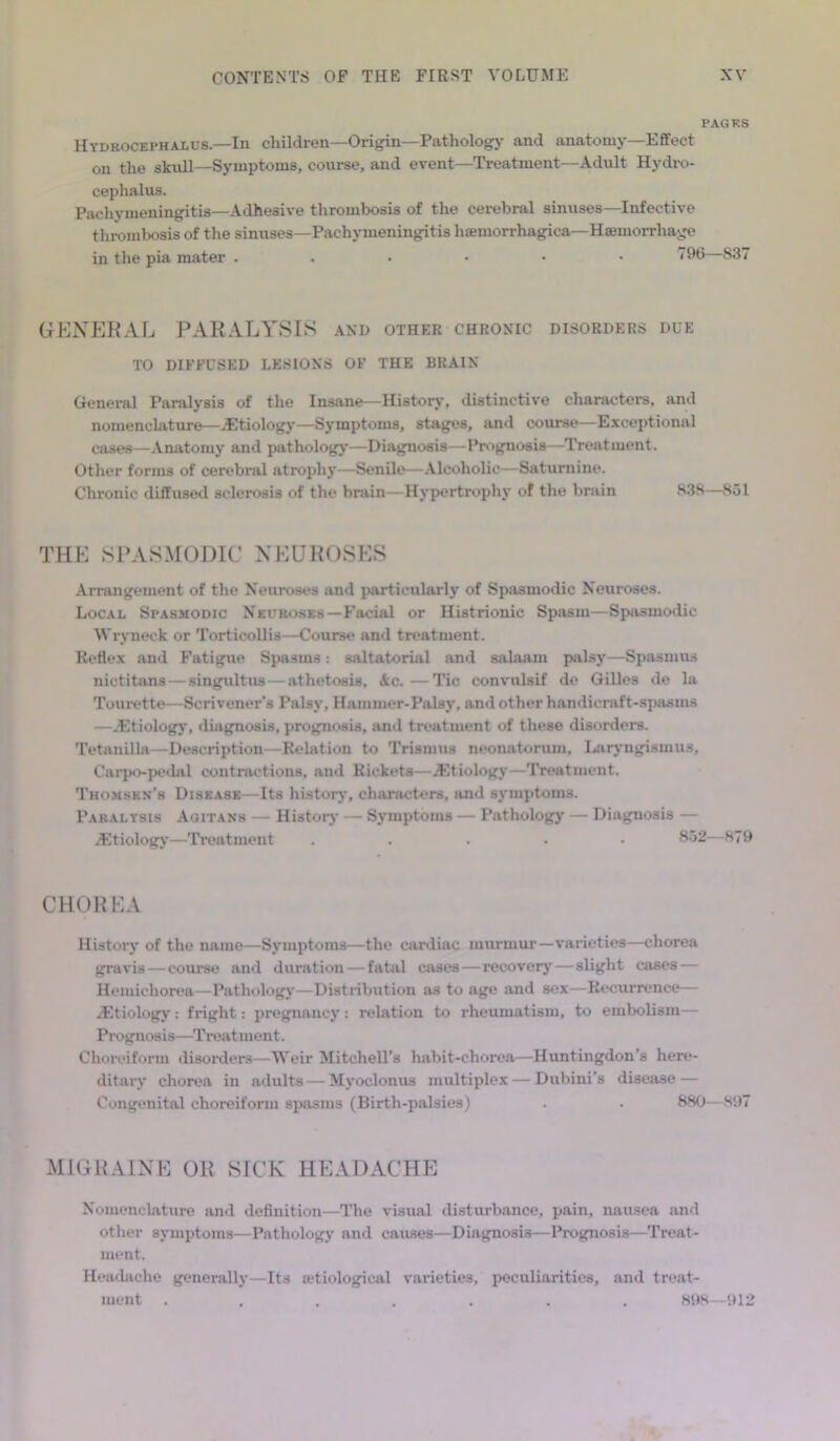 PAGES Hydrocephalus—In children—Origin—Pathology and anatomy—Effect on the skull—Symptoms, course, and event—Treatment—Adult Hydro- cephalus. Pachymeningitis—Adhesive thrombosis of the cerebral sinuses—Infective thrombosis of the sinuses—Pachymeningitis hsemorrhagica—Haemorrhage in the pia mater 196—837 GENERAL PARALYSIS and other chronic disorders due TO DIFFUSED LESIONS OF THE BRAIN General Paralysis of the Insane—History, distinctive characters, and nomenclature—Etiology—Symptoms, stages, and course—Exceptional cases—Anatomy and pathology—Diagnosis— Prognosis—Treatment. Other forms of cerebral atrophy—Senile—Alcoholic- Saturnine. Chronic diffused sclerosis of the brain—Hypertrophy of the brain 838—851 THE SPASMODIC NEUROSES Arrangement of the Neuroses and particularly of Spasmodic Neuroses. Local Spasmodic Neuroses—Facial or Histrionic Spasm—Spasmodic Wryneck or Torticollis—Course and treatment. Reflex and Fatigue Spasms: saltatorial and salaam palsy—Spasmus nictitans—singultus — athetosis, Ac.—Tic convulsif de Gilles de la Tourette—Scrivener’s Palsy, Hammer-Palsy, and other handicraft-spasms —..Etiology, diagnosis, prognosis, and treatment of these disorders. Tetanilla—Description—Relation to Trismus neonatorum. Laryngismus, Carpo-pedal contractions, and Rickets—.Etiology—Treatment. Thomsen's Disease—Its history, characters, and symptoms. Paralysis Aoitans — History — Symptoms — Pathology — Diagnosis — .Etiology—Treatment . • 852—879 CHOREA History of the name—Symptoms—the cardiac murmur—varieties—chorea gravis — course and duration — fatal cases—recovery — slight cases — Hemiehorea—Pathology—Distribution as to age and sex—Recurrence— ..Etiology: fright: pregnancy: relation to rheumatism, to embolism— Prognosis—Treatment. Choreiform disorders—Weir Mitchell’s habit-chorea—Huntingdon s here- ditary chorea in adults—Myoclonus multiplex — Dubini's disease — Congenital choreiform spasms (Birth-palsies) . . 880—897 MIGRAINE OR SICK HEADACHE Nomenclature and definition—The visual disturbance, pain, nausea and other symptoms—Pathology and causes—Diagnosis—Prognosis—Treat- ment. Headache generally—Its a?tiological varieties, peculiarities, and treat- ment ....... 898—912