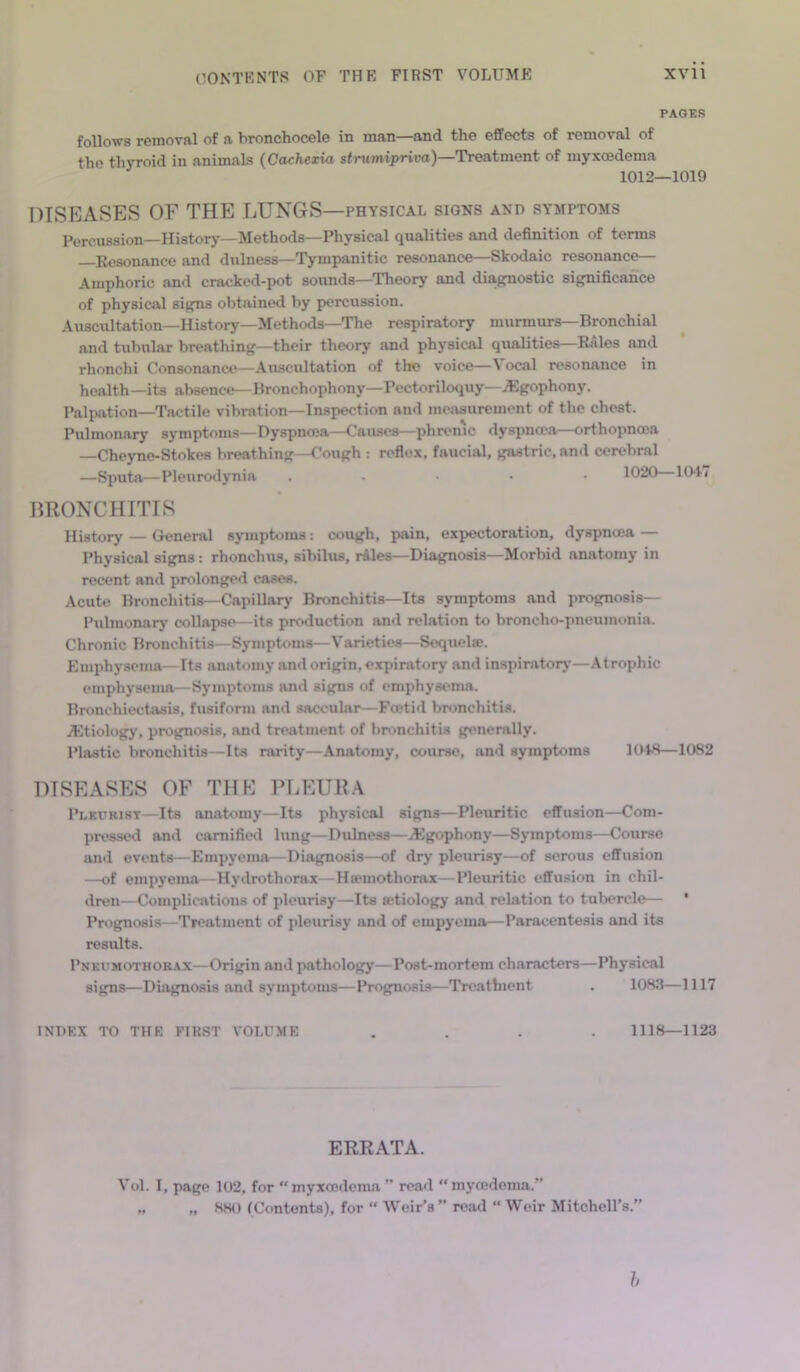 PAGES follows removal of a bronchocele in man—and the effects of removal of the thyroid in animals (Cachexia stnimipriva)—Treatment of myxcedema 1012—1019 DISEASES OF THE LUNGS—physical signs and symptoms Percussion—History—Methods—Physical qualities and definition of terms Resonance and dulness—Tympanitic resonance—Skodaic resonance— Amphoric and cracked-pot sounds—Theory and diagnostic significance of physical signs obtained by percussion. Auscultation—History—Methods—The respiratory murmurs—Bronchial and tubular breathing—their theory and physical qualities—Rales and rhonchi Consonance—Auscultation of the voice—'\ ocal resonance in health—its absence—Bronchophony—Pectoriloquy—.Sgophony. Palpation—Tactile vibration—Inspection and measurement of the chest. Pulmonary symptoms—Dyspnoea—Causes—phrenic dyspnoea—orthopncon —Cheyne-Stokes breathing—Cough : reflex, faucial, gastric, and cerebral —Sputa—Pleurodynia ..... 1020 1047 BRONCHITIS History — General symptoms: cough, pain, expectoration, dyspnoea — Physical signs: rhonclius, sibilus, rales—Diagnosis—Morbid anatomy in recent and prolonged cases. Acute Bronchitis—Capillary Bronchitis—Its symptoms and prognosis— Pulmonary collapse—its production and relation to broncho-pneumonia. Chronic Bronchitis—Symptoms—Varieties—Sequela;. Emphysema—Its anatomy and origin, expiratory and inspiratory—Atrophic emphysema—Symptoms and signs of emphysema. Bronchiectasis, fusiform and saccular—Foetid bronchitis. ^Etiology, prognosis, and treatment of bronchitis generally. Plastic bronchitis—Its rarity—Anatomy, course, and symptoms 1048—1082 DISEASES OF THE PLEURA Pleurisy—Its anatomy—Its physical signs—Pleuritic effusion—Com- pressed and carnified lung—Dulness—iEgophony—Symptoms—Course and events—Empyema—Diagnosis—of dry pleurisy—of serous effusion —of empyema—Hydrothorax—Hmmothorax—Pleuritic effusion in chil- dren—Complications of pleurisy—Its mtiology and relation to tubercle— * Prognosis—Treatment of pleurisy and of empyema—Paracentesis and its results. Pneumothorax—Origin and pathology—Post-mortem characters—Physical signs—Diagnosis and symptoms—Prognosis—Treathient . 1083—1117 INDEX TO THE FIRST VOLUME .... 1118—1123 ERRATA. Vol. I, page 102, for myxoedema ” read  my oedema.” „ „ 880 (Contents), for “ Weir’s ” read “ Weir Mitchell’s.” h