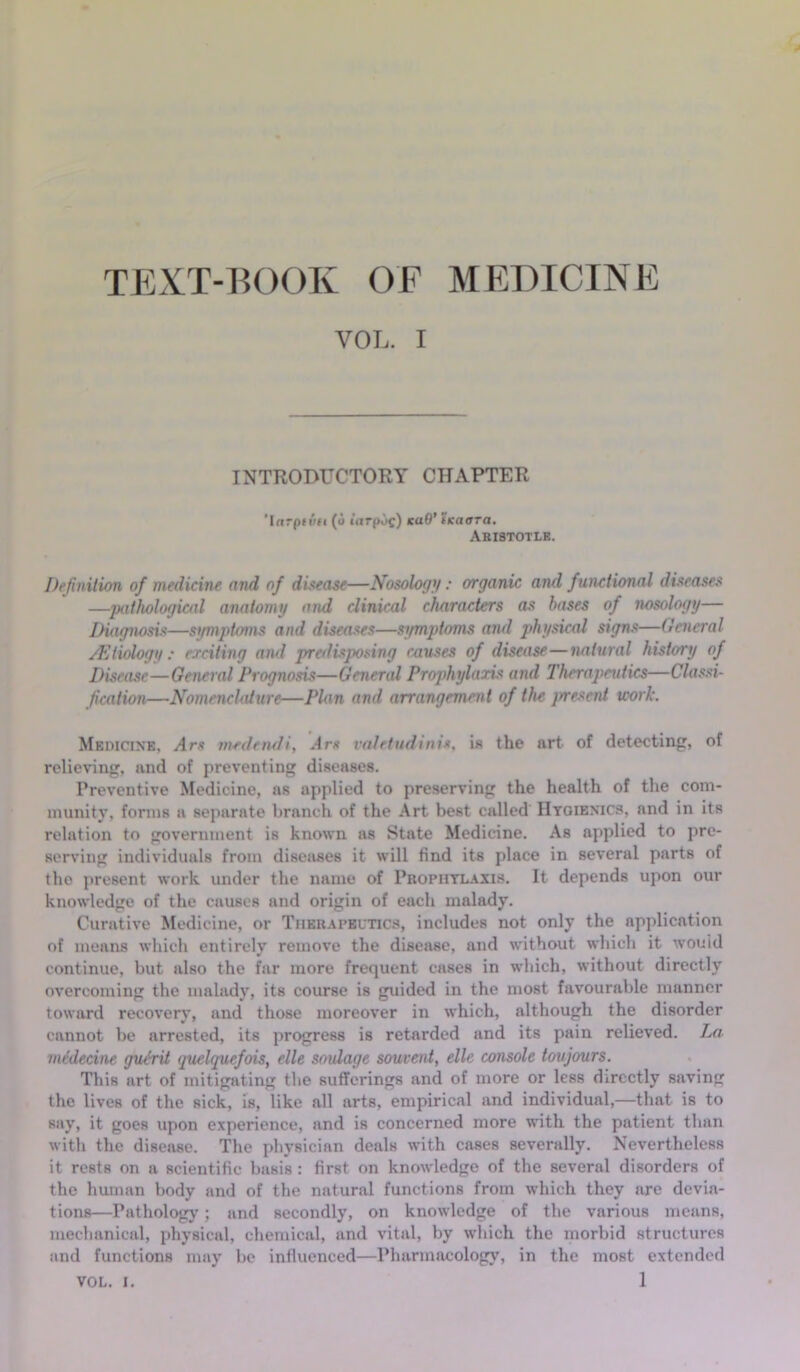 TEXT-BOOK OF MEDICINE VOL. I INTRODUCTORY CHAPTER 'Ifirpti''f( (o iarpoc) KaO’ iKaora. Aristotle. Definition of medicine and of disease—Nosology: organic and functional diseases —pathological anatomy and clinical characters as bases of nosology— Diagnosis—symptoms and diseases—symptoms and physical signs—General /Etiology: exciting and predisposing causes of disease—natural history of Disease—General Prognosis—General Prophylaxis and Therapeutics—Classi- fication—Nomenclature—Plan and arrangement of the present work. Medicine. Ars medendi, Arc valetudini*, is the art of detecting, of relieving, and of preventing diseases. Preventive Medicine, as applied to preserving the health of the com- munity, forms a separate branch of the Art best called Hygienics, and in its relation to government is known as State Medicine. As applied to pre- serving individuals from diseases it will find its place in several parts of tho present work under the name of Prophylaxis. It depends upon our knowledge of the causes and origin of each malady. Curative Medicine, or Therapeutics, includes not only the application of means which entirely remove the disease, and without which it would continue, but also the far more frequent cases in which, without directly overcoming the malady, its course is guided in the most favourable manner toward recovery, and those moreover in which, although the disorder cannot be arrested, its progress is retarded and its pain relieved. La mtdecine gui’rit quelquefois, elle soulage souvent, elle console toujours. This art of mitigating the sufferings and of more or less directly saving the lives of the sick, is, like all arts, empirical and individual,—that is to say’, it goeR upon experience, and is concerned more with the patient than with the disease. The physician deals with cases severally. Nevertheless it rests on a scientific basis : first on knowledge of the several disorders of the human body and of the natural functions from which they are devia- tions—Pathology; and secondly, on knowledge of the various means, mechanical, physical, chemical, and vital, by which the morbid structures and functions may be influenced—Pharmacology, in the most extended