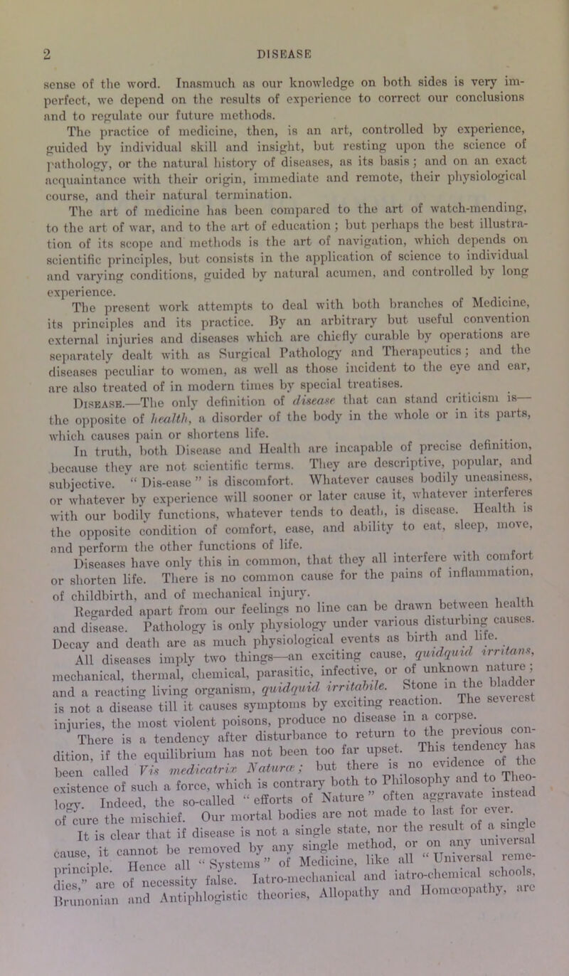 sense of the word. Inasmuch ns our knowledge on both sides is very im- perfect. we depend on the results of experience to correct our conclusions and to regulate our future methods. The practice of medicine, then, is an art, controlled by experience, guided by individual skill and insight, but resting upon the science of pathology, or the natural history of diseases, as its basis; and on an exact acquaintance with their origin, immediate and remote, their physiological course, and their natural termination. The art of medicine has been compared to the art of watch-mending, to the art of war, and to the art of education ; but perhaps the best illustra- tion of its scope and methods is the art of navigation, which depends on scientific principles, but consists in the application of science to indi\ idual and varying conditions, guided by natural acumen, and controlled by long experience. The present work attempts to deal with both branches of Medicine, its principles and its practice. By an arbitrary but useful convention external injuries and diseases which are chiefly curable by operations are separately dealt with as Surgical Pathology and Therapeutics; and the diseases peculiar to women, as well as those incident to the eye and cai, are also treated of in modern times by special treatises. Disease.—The only definition of disease that can stand criticism is— the opposite of health, a disorder of the body in the whole or in its parts, which causes pain or shortens life. . In truth, both Disease and Health are incapable of precise definition, because they are not scientific terms. They are descriptive, popular, and subjective. “ Dis-ease ” is discomfort. Whatever causes bodily uneasiness, or whatever by experience will sooner or later cause it, whatever interferes with our bodily functions, whatever tends to death, is disease. Health is the opposite condition of comfort, ease, and ability to eat, sleep, move, and perform the other functions of life. Diseases have only this in common, that they all interfere with comfort or shorten life. There is no common cause for the pains of inflammation, of childbirth, and of mechanical injury. . , Regarded apart from our feelings no line can be drawn between healt 1 and disease. Pathology is only physiology under various disturbing causes. Decay and death are as much physiological events as birth and liie. All diseases imply two things—an exciting cause, qmdqmd rrntans, mechanical, thermal, chemical, parasitic, infective or of unknownnatuie and a reacting living organism, quidquid mutoWe. Stone m the bladder is not a disease till it causes symptoms by exciting reaction. The seveic.t injuries, the most violent poisons, produce no disease in a corpse. There is a tendency after disturbance to return to the previous con- dition, if the equilibrium has not been too far upset. Tt“ been called Vis medicatrix Natures; but there is no endtnc existence of such a force, which is contrary both to Philosophy and to T ico- W Indeed, the so-called - efforts of Nature” often aggravate in tead of cure the mischief. Our mortal bodies are not made to last foi ever. It is clear that if disease is not a single state, nor the result of a single • . i)e removed by any single method, or on any unneis. cause, t of Medicine, like all “Universal reme- dl'c”'arc of necessity false. Iatro-mcchanical and iatr<wl,cn,ionl schools, ltrunonian and Antiphlogistic theories, Allopathy and Homoeopathy, arc