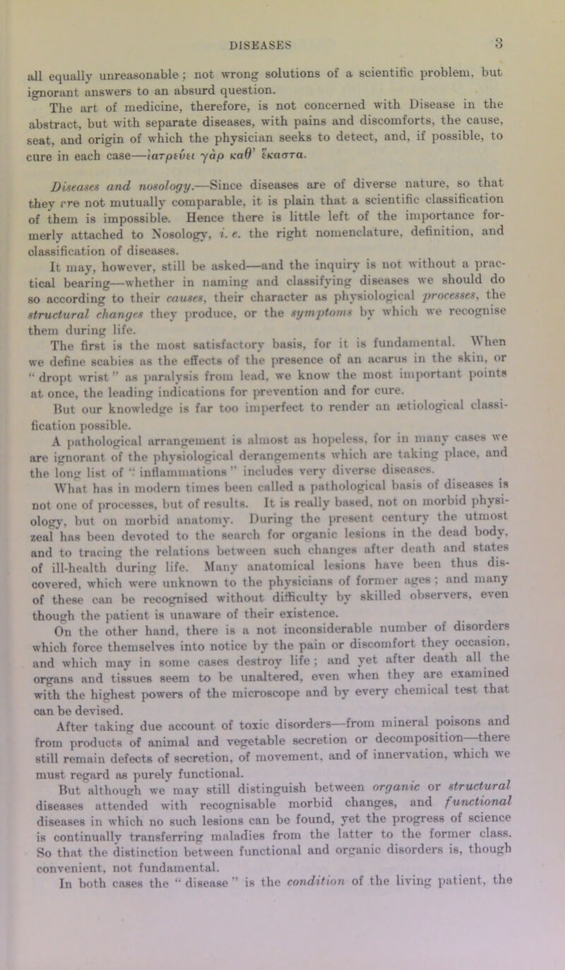 all equally unreasonable; not wrong solutions of a scientific problem, but ignorant answers to an absurd question. The art of medicine, therefore, is not concerned with Disease in the abstract, but with separate diseases, with pains and discomforts, the cause, seat, and origin of which the physician seeks to detect, and, if possible, to cure in each case—iarptvti yap koO' tKaara. Diseases and nosology.—Since diseases are of diverse nature, so that they rre not mutually comparable, it is plain that a scientific classification of them is impossible. Hence there is little left of the importance for- merly attached to Nosology, i. e. the right nomenclature, definition, and classification of diseases. It may, however, still be asked—and the inquiry is not without a prac- tical bearing—whether in naming and classifying diseases we should do so according to their causes, their character as physiological processes, the structural changes they produce, or the symptoms bv which we recognise them during life. The first is the most satisfactory basis, for it is fundamental. ^ hen we define scabies as the effects of the presence of an acarus in the skin, or “ dropt wrist ” as paralysis from lead, we know the most important points at once, the leading indications for prevention and for cure. But our knowledge is far too imperfect to render an uetiological classi- fication possible. A pathological arrangement is almost as hopeless, for in many cases we are ignorant of the physiological derangements which are taking place, and the long list of “ inflammations ” includes very diverse diseases. What has in modern times been called a pathological basis ot diseases is not one of processes, but of results. It is really based, not on morbid physi- ology, but on morbid anatomy. During the present century the utmost zeal has been devoted to the search for organic lesions in the dead body, and to tracing the relations between such changes after death and states of ill-health during life. Many anatomical lesions have been thus dis- covered, which were unknown to the physicians of former ages : and many of these can be recognised without difficulty by skilled observers, even though the patient is unaware of their existence. On the other hand, there is a not inconsiderable number of disorders which force themselves into notice by the pain or discomfort the} occasion, and which may in some cases destroy life; and yet after death all the organs and tissues seem to be unaltered, even when they are examined with the highest powers of the microscope and by every chemical test that can be devised. After taking due account of toxic disorders—from mineral poisons and from products of animal and vegetable secretion or decomposition—there still remain defects of secretion, of movement, and of innervation, which we must regard as purely functional. But although we may still distinguish between organic or structural diseases attended with recognisable morbid changes, and functional diseases in which no such lesions can be found, yet the progress of science is continually transferring maladies from the latter to the former class. So that the distinction between functional and organic disorders is, though convenient, not fundamental. In both cases the “ disease ” is the condition of the living patient, the