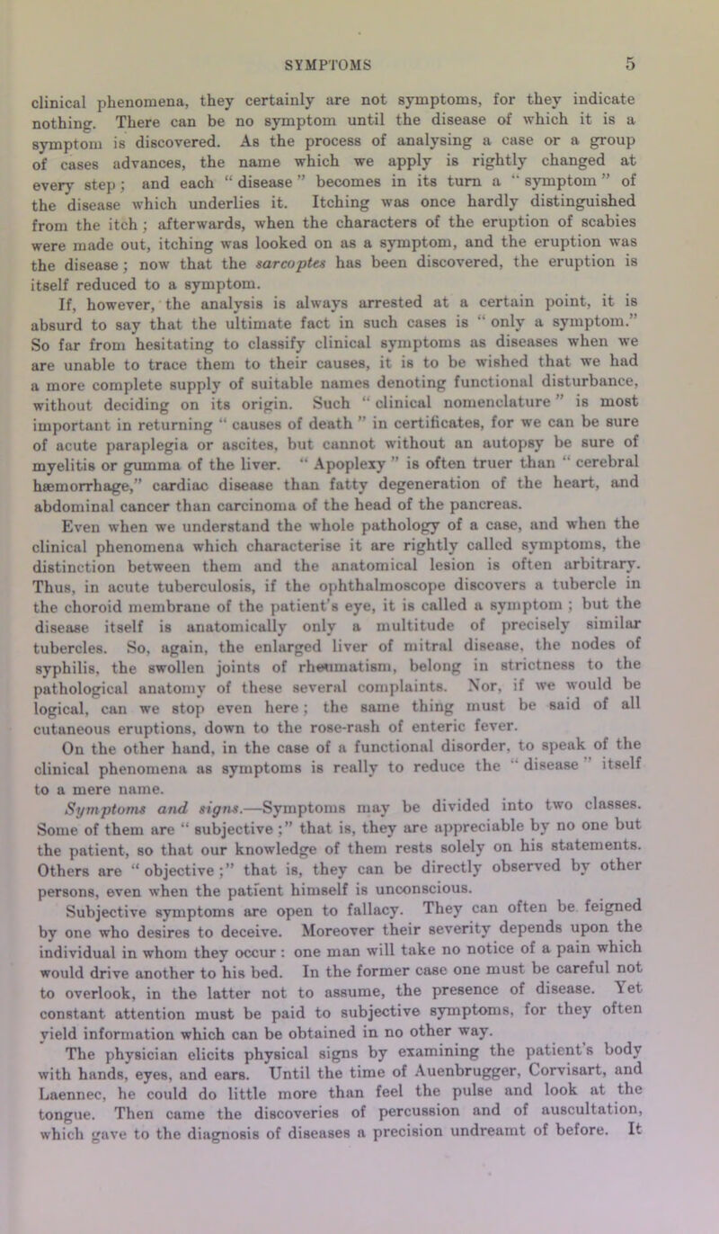 SYMPTOMS clinical phenomena, they certainly are not symptoms, for they indicate nothing. There can be no symptom until the disease of which it is a symptom is discovered. As the process of analysing a case or a group of cases advances, the name which we apply is rightly changed at every step ; and each “ disease ” becomes in its turn a “ symptom ” of the disease which underlies it. Itching was once hardly distinguished from the itch; afterwards, when the characters of the eruption of scabies were made out, itching was looked on as a symptom, and the eruption was the disease; now that the sarcoptts has been discovered, the eruption is itself reduced to a symptom. If, however, the analysis is always arrested at a certain point, it is absurd to say that the ultimate fact in such cases is “ only a symptom.” So far from hesitating to classify clinical symptoms as diseases when we are unable to trace them to their causes, it is to be wished that we had a more complete supply of suitable names denoting functional disturbance, without deciding on its origin. Such “ clinical nomenclature ” is most important in returning “ causes of death ” in certificates, for we can be sure of acute paraplegia or ascites, but cannot without an autopsy be sure of myelitis or gumma of the liver. “ Apoplexy ” is often truer than “ cerebral haemorrhage,” cardiac disease than fatty degeneration of the heart, and abdominal cancer than carcinoma of the head of the pancreas. Even when we understand the whole pathology of a case, and when the clinical phenomena which characterise it are rightly called symptoms, the distinction between them and the anatomical lesion is often arbitrary. Thus, in acute tuberculosis, if the ophthalmoscope discovers a tubercle in the choroid membrane of the patient’s eye, it is called a symptom ; but the disease itself is anatomically only a multitude of precisely similar tubercles. So, again, the enlarged liver of mitral disease, the nodes of syphilis, the swollen joints of rheumatism, belong in strictness to the pathological anatomy of these several complaints. Nor, if we would be logical, can we stop even here; the same thing must be said of all cutaneous eruptions, down to the rose-rash of enteric fever. On the other hand, in the case of a functional disorder, to speak of the clinical phenomena as symptoms is really to reduce the disease itself to a mere name. Symptoms and signs.—Symptoms may be divided into two classes. Some of them are “ subjective that is, they are appreciable by no one but the patient, so that our knowledge of them rests solely on his statements. Others are “objective;” that is, they can be directly observed by other persons, even when the patient himself is unconscious. Subjective symptoms are open to fallacy. They can often be feigned by one who desires to deceive. Moreover their severity depends upon the individual in whom they occur : one man will take no notice of a pain which would drive another to his bed. In the former case one must be careful not to overlook, in the latter not to assume, the presence of disease. \et constant attention must be paid to subjective symptoms, for they often yield information which can be obtained in no other way. The physician elicits physical signs by examining the patient s body with hands, eyes, and earB. Until the time of Auenbrugger, Corvisart, and Laennec, he could do little more than feel the pulse and look at the tongue. Then came the discoveries of percussion and of auscultation, which gave to the diagnosis of diseases a precision undreamt of before. It