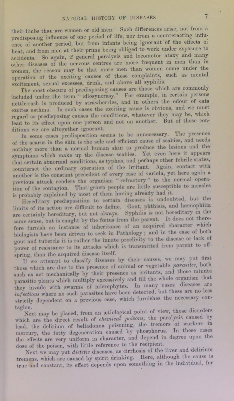 NATURAL HISTORY OF DISEASES / their limbs than are women or old men. Such differences arise, not from a predisposing influence of one period of life, nor from a counteracting influ- ence of another period, but from infants being ignorant of the effects of heat, and from men at their prime being obliged to work under exposure to accidents. So again, if general paralysis and locomotor ataxy and many other diseases of the nervous centres are more frequent in men than in women, the reason may be that more men than women come under the operation of the exciting causes of these complaints, such as mental excitement, sexual excesses, drink, and above all syphilis. The most obscure of predisposing causes are those which are commonly included under the term “ idiosyncrasy. For example, in certain persons nettle-rash is produced by strawberries, and in others the odour of cats excites asthma. In such cases the exciting cause is obvious, and we must regard as predisposing causes the conditions, whatever they may be, which lead to its effect upon one person and not on another. Hut of these con- ditions we are altogether ignorant. In some cases predisposition seems to be unnecessary. The presence of the acarus in the skin is the sole and efficient cause of scabies, and needs nothing more than a normal human skin to produce the lesions and the symptoms which make up the disease scabies. Yet even here it appears that certain abnormal conditions, as typhus, and perhaps other febrile states, counteract the ordinary operation of the irritant. Again, contact with another is the constant precedent of ever}' case of variola, yet here again a previous attack renders the organism refractory to the normal opera- tion of the contagion. That grown people are little susceptible to measles is probably explained by most of them having already had it. Hereditary predisposition to certain diseases is undoubted, but the limits of its action are difficult to define. Gout, phthisis, and hemophilia are certainly hereditary, but not always. Syphilis is not hereditary m the same sense, but is caught by the foetus from the parent. It does not there- fore furnish an instance of inheritance of an acquired character which biologists have been driven to seek in Pathology ; and in the case of both gout and tubercle it is rather the innate proclivity to the disease or lack of power of resistance to its attacks which is transmitted from parent to off- spring, than the acquired disease itself. If we attempt to classify diseases by their causes, we may put first those which are due to the presence of animal or vegetable parasites, both such as act mechanically by their presence as irritants, and those minute parasitic plants which multiply excessively and fill the whole organism tha they invade with swarms of microphytes. In many cases diseases are infectious where no such parasites have been detected, but these are no less strictly dependent on a previous case, which furnishes the necessary con- ^ Next may be placed, from an setiological point of view, those disorders which are the direct result of chemical poisons, the paralysis caused by lead, the delirium of belladonna poisoning, the tremors of workers in mercury, the fatty degeneration caused by phosphorus. In these cases the effects are very uniform in character, and depend in degree upon t e dose of the poison, with little reference to the recipient. Next we may put dietetic diseases, as cirrhosis of the liver and delirium tremens, which are caused by spirit drinking. Here, although the cause is true and constant, its effect depends upon something in the indi\ idual, for