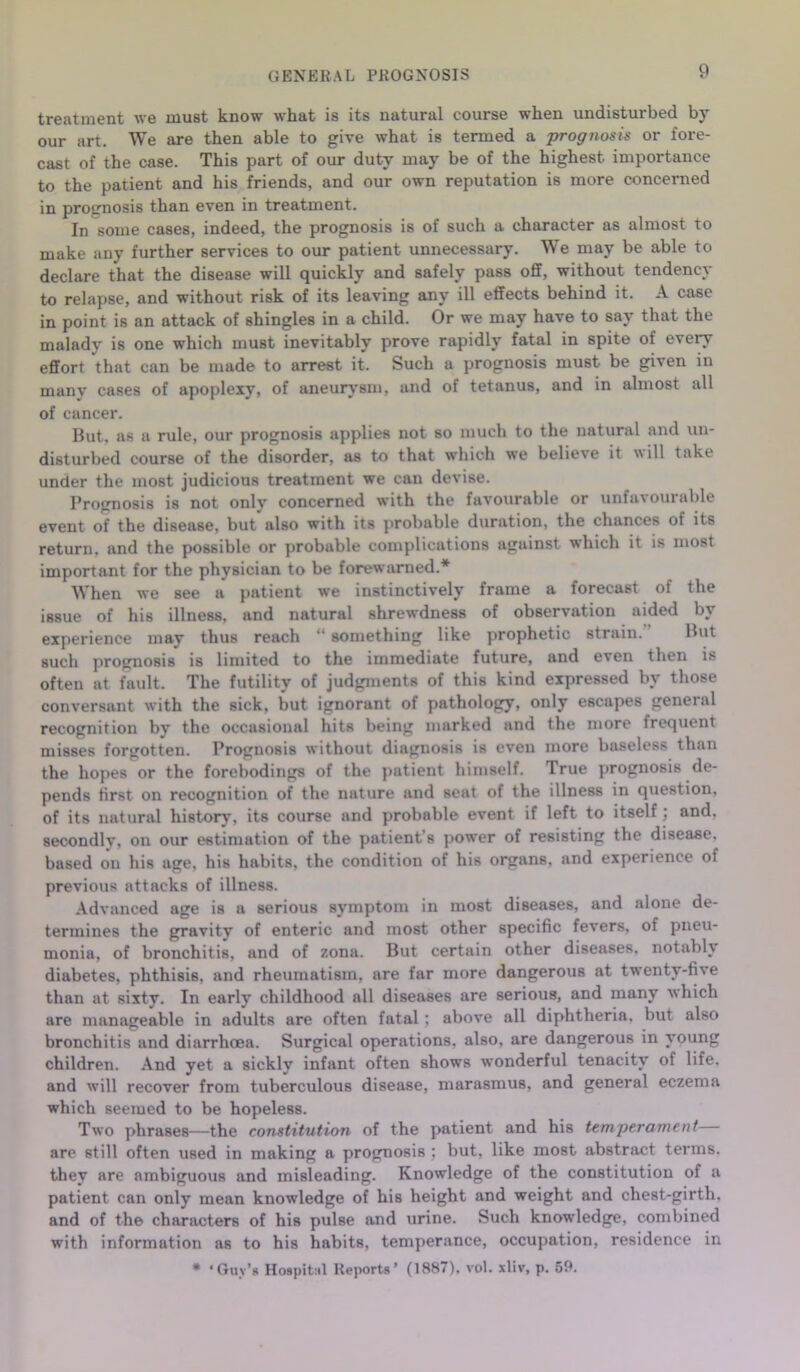 treatment we must know what is its natural course when undisturbed by our art. We are then able to give what is termed a prognosis or fore- cast of the case. This part of our duty may be of the highest importance to the patient and his friends, and our own reputation is more concerned in prognosis than even in treatment. In some cases, indeed, the prognosis is of such a character as almost to make any further services to our patient unnecessary. We may be able to declare that the disease will quickly and safely pass off, without tendency to relapse, and without risk of its leaving any ill effects behind it. A case in point is an attack of shingles in a child. Or we may have to say that the malady is one which must inevitably prove rapidly fatal in spite of every effort that can be made to arrest it. Such a prognosis must be given in manv cases of apoplexy, of aneurysm, and of tetanus, and in almost all of cancer. But, as a rule, our prognosis applies not so much to the natural and un- disturbed course of the disorder, as to that which we believe it will take under the most judicious treatment we can devise. Prognosis is not only concerned with the favourable or unfavourable event of the disease, but also with its probable duration, the chances of its return, and the possible or probable complications against which it is most important for the physician to be forewarned.* When we see a patient we instinctively frame a forecast of the issue of his illness, and natural shrewdness of observation aided by experience may thus reach “ something like prophetic strain. But such prognosis is limited to the immediate future, and even then is often at fault. The futility of judgments of this kind expressed by those conversant with the sick, but ignorant of pathology, only escapes general recognition by the occasional hits being marked and the more frequent misses forgotten. Prognosis without diagnosis is even more baseless than the hopes or the forebodings of the patient himself. True prognosis de- pends first on recognition of the nature and seat of the illness in question, of its natural history, its course and probable event if left to itself; and, secondly, on our estimation of the patient’s power of resisting the disease, based on his age, his habits, the condition of his organs, and experience of previous attacks of illness. Advanced age is a serious symptom in most diseases, and alone de- termines the gravity of enteric and most other specific fevers, of pneu- monia, of bronchitis, and of zona. But certain other diseases, notably diabetes, phthisis, and rheumatism, are far more dangerous at twenty-five than at sixty. In early childhood all diseases are serious, and many which are manageable in adults are often fatal ; above all diphtheria, but also bronchitis and diarrhoea. Surgical operations, also, are dangerous in young children. And yet a sickly infant often shows wonderful tenacity of life, and will recover from tuberculous disease, marasmus, and general eczema which seemed to be hopeless. Two phrases—the constitution of the patient and his temperament are still often used in making a prognosis ; but, like most abstract terms, they are ambiguous and misleading. Knowledge of the constitution of a patient can only mean knowledge of his height and weight and chest-girth, and of the characters of his pulse and urine. Such knowledge, combined with information as to his habits, temperance, occupation, residence in * 'Guv’s Hospital Reports’ (1887), vol. xliv, p. 59.