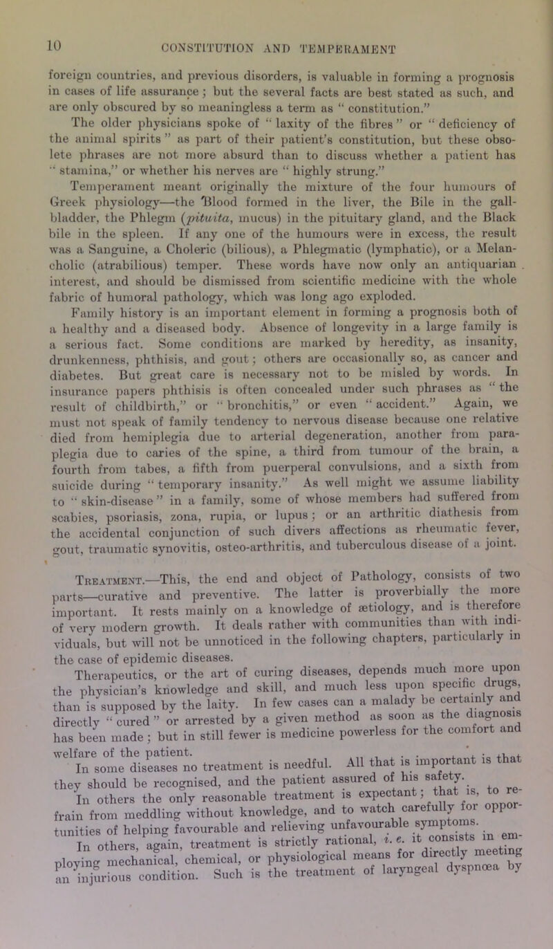 CONSTITUTION AND TEMPERAMENT foreign countries, and previous disorders, is valuable in forming a prognosis in cases of life assurance ; but the several facts are best stated as such, and are only obscured by so meaningless a term as “ constitution.” The older physicians spoke of “ laxity of the fibres ” or “ deficiency of the animal spirits ” as part of their patient’s constitution, but these obso- lete phrases are not more absurd than to discuss whether a patient has ‘ stamina,” or whether his nerves are “ highly strung.” Temperament meant originally the mixture of the four humours of Greek physiology—the 'Blood formed in the liver, the Bile in the gall- bladder, the Phlegm (pituita, mucus) in the pituitary gland, and the Black bile in the spleen. If any one of the humours were in excess, the result was a Sanguine, a Choleric (bilious), a Phlegmatic (lymphatic), or a Melan- cholic (atrabilious) temper. These words have now only an antiquarian interest, and should be dismissed from scientific medicine with the whole fabric of humoral pathology, which was long ago exploded. Family history is an important element in forming a prognosis both of a healthy and a diseased body. Absence of longevity in a large family is a serious fact. Some conditions are marked by heredity, as insanity, drunkenness, phthisis, and gout; others are occasionally so, as cancer and diabetes. But great care is necessary not to be misled by words. In insurance papers phthisis is often concealed under such phrases as the result of childbirth,” or “ bronchitis,” or even “ accident.” Again, we must not speak of family tendency to nervous disease because one relative died from hemiplegia due to arterial degeneration, another from para- plegia due to caries of the spine, a third from tumour of the brain, a fourth from tabes, a fifth from puerperal convulsions, and a sixth from suicide during “ temporary insanity.” As well might we assume liability to skin-disease ” in a family, some of whose members had suffered from scabies, psoriasis, zona, rupia, or lupus; or an arthritic diathesis from the accidental conjunction of such divers affections as rheumatic fever, gout, traumatic synovitis, osteo-arthritis, and tuberculous disease of a joint. % Treatment.—This, the end and object of Pathology, consists of two parts—curative and preventive. The latter is proverbially, the more important. It rests mainly on a knowledge of aetiology, and is therefore of very modern growth. It deals rather with communities than with indi- viduals, but will not be unnoticed in the following chapters, particularly in the case of epidemic diseases. Therapeutics, or the art of curing diseases, depends much more upon the physician’s knowledge and skill, and much less upon specific drugs, than is supposed by the laity. In few cases can a malady be certainly and directly “ cured ” or arrested by a given method as soon as the diagnosis has been made ; but in still fewer is medicine powerless for the comfort and welfare of the patient. • +Vl_+ J„ some diseases no treatment is needful. All tha is important is that they should be recognised, and the patient assured of his safety- In others the only reasonable treatment is expectant; that is to re- frain from meddling without knowledge, and to watch carefully fo. oppor tunities of helping favourable and relieving unfavourable symptoms. In others, agfin, treatment is strictly rational, *. e it consists ,n em- ploying mechanical, chemical, or physiological means for directly meet g Si injurious condition. Such is the treatment of laryngeal dyspmea by