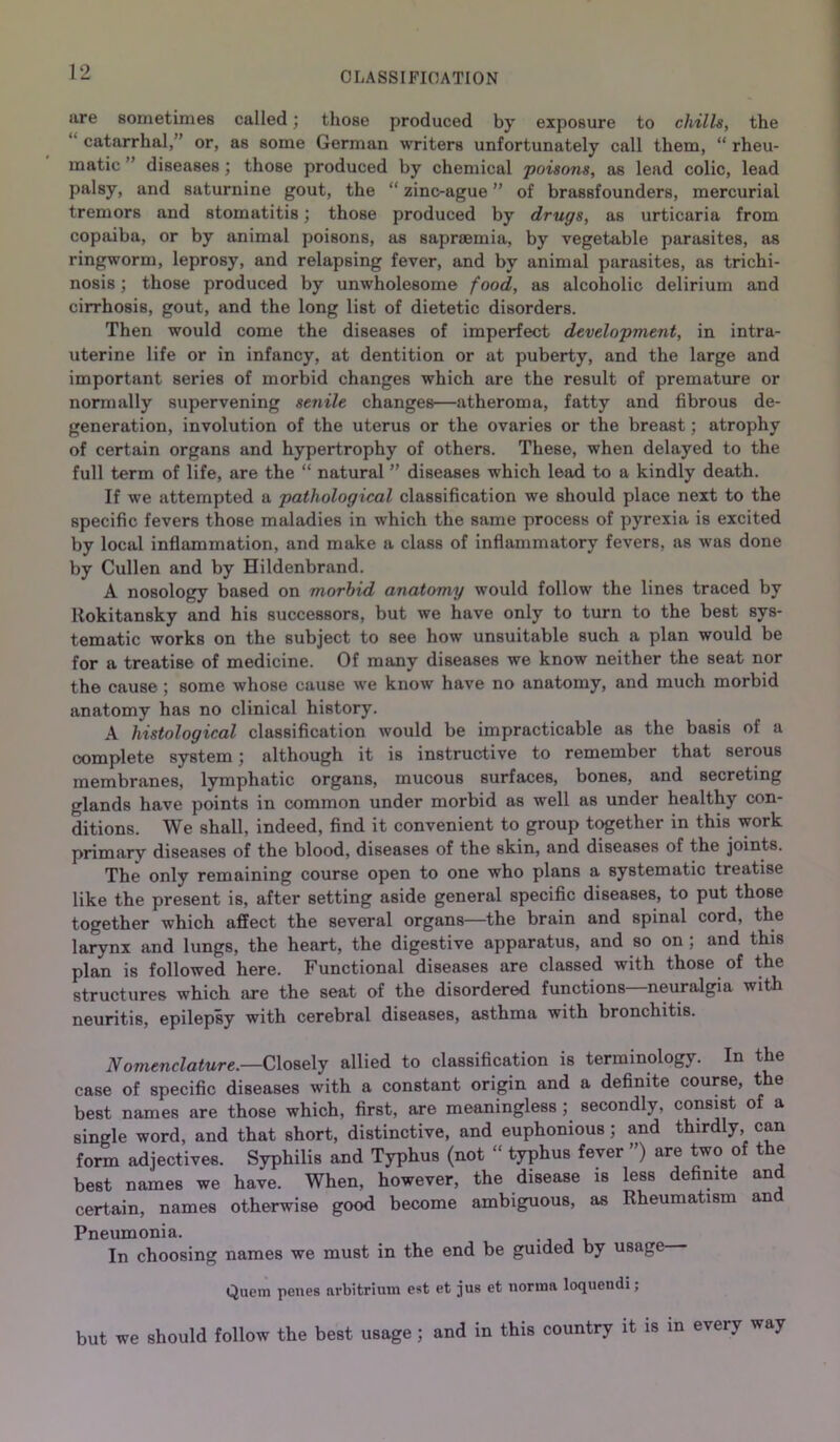 CLASSIFICATION are sometimes called; those produced by exposure to chills, the catarrhal,” or, as some German writers unfortunately call them, “ rheu- matic ’ diseases; those produced by chemical poisons, as lead colic, lead palsy, and saturnine gout, the “ zinc-ague ” of brassfounders, mercurial tremors and stomatitis; those produced by drugs, as urticaria from copaiba, or by animal poisons, as sapraemia, by vegetable parasites, as ringworm, leprosy, and relapsing fever, and by animal parasites, as trichi- nosis ; those produced by unwholesome food, as alcoholic delirium and cirrhosis, gout, and the long list of dietetic disorders. Then would come the diseases of imperfect development, in intra- uterine life or in infancy, at dentition or at puberty, and the large and important series of morbid changes which are the result of premature or normally supervening senile changes—atheroma, fatty and fibrous de- generation, involution of the uterus or the ovaries or the breast; atrophy of certain organs and hypertrophy of others. These, when delayed to the full term of life, are the “ natural ” diseases which lead to a kindly death. If we attempted a pathological classification we should place next to the specific fevers those maladies in which the same process of pyrexia is excited by local inflammation, and make a class of inflammatory fevers, as was done by Cullen and by Hildenbrand. A nosology based on morbid anatomy would follow the lines traced by Rokitansky and his successors, but we have only to turn to the best sys- tematic works on the subject to see how unsuitable such a plan would be for a treatise of medicine. Of many diseases we know neither the seat nor the cause ; some whose cause we know have no anatomy, and much morbid anatomy has no clinical history. A histological classification would be impracticable as the basis of a complete system; although it is instructive to remember that serous membranes, lymphatic organs, mucous surfaces, bones, and secreting glands have points in common under morbid as well as under healthy con- ditions. We shall, indeed, find it convenient to group together in this work primary diseases of the blood, diseases of the skin, and diseases of the joints. The only remaining course open to one who plans a systematic treatise like the present is, after setting aside general specific diseases, to put those together which affect the several organs—the brain and spinal cord, the larynx and lungs, the heart, the digestive apparatus, and so on ; and this plan is followed here. Functional diseases are classed with those of the structures which are the seat of the disordered functions—neuralgia with neuritis, epilepsy with cerebral diseases, asthma with bronchitis. Nomenclature.—Closely allied to classification is terminology. In the case of specific diseases with a constant origin and a definite course, the best names are those which, first, are meaningless;, secondly, consist of a single word, and that short, distinctive, and euphonious ; and thirdly, can form adjectives. Syphilis and Typhus (not “ typhus fever ”) are two of the best names we have. When, however, the disease is less definite and certain, names otherwise good become ambiguous, as Rheumatism and Pneumonia. In choosing names we must in the end be guided by usage Quern penes nrbitrium est et jus et norma loquendi; but we should follow the best usage; and in this country it is in every way