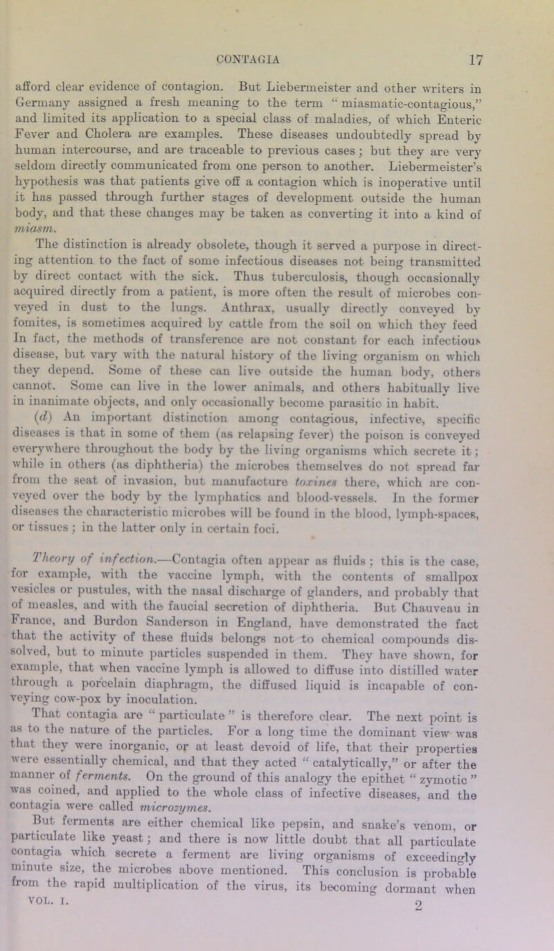 afford clear evidence of contagion. But Liebenneister and other writers in Germany assigned a fresh meaning to the term “ miasmatic-contagious,” and limited its application to a special class of maladies, of which Enteric Fever and Cholera are examples. These diseases undoubtedly spread by human intercourse, and are traceable to previous cases; but they are very seldom directly communicated from one person to another. Liebermeister’s hypothesis was that patients give off a contagion which is inoperative until it has passed through further stages of development outside the human body, and that these changes may be taken as converting it into a kind of miasm. The distinction is already obsolete, though it served a purpose in direct- ing attention to the fact of some infectious diseases not being transmitted by direct contact with the sick. Thus tuberculosis, though occasionally acquired directly from a patient, is more often the result of microbes con- veyed in dust to the lungs. Anthrax, usually directly conveved by fomites, is sometimes acquired by cattle from the soil on which they feed In fact, the methods of transference are not constant for each infectious disease, but vary with the natural history of the living organism on which they depend. Some of these can live outside the human body, others cannot. Some can live in the lower animals, and others habitually live in inanimate objects, and only occasionally become parasitic in habit. (d) An important distinction among contagious, infective, specific- diseases is that in some of them (as relapsing fever) the poison is conveyed everywhere throughout the body by the living organisms which secrete it; while in others (as diphtheria) the microbes themselves do not spread far from the seat of invasion, but manufacture tnxines there, which are con- veyed over the body by the lymphatics and blood-vessels. In the former diseases the characteristic microbes will be found in the blood, lymph-spaces, or tissues ; in the latter only in certain foci. Theory of infection.—Contagia often appear as fluids; this is the case, for example, with the vaccine lymph, with the contents of smallpox vesicles or pustules, with the nasal discharge of glanders, and probably that of measles, and with the faucial secretion of diphtheria. But Chauveau in France, and Burdon Sanderson in England, have demonstrated the fact that the activity of these fluids belongs not to chemical compounds dis- solved. but to minute particles suspended in them. They have shown, for example, that when vaccine lymph is allowed to diffuse into distilled water through a porcelain diaphragm, the diffused liquid is incapable of con- veying cow-pox by inoculation. That contagia are “ particulate ” is therefore clear. The next point is as to the nature of the particles. For a long time the dominant view was that they were inorganic, or at least devoid of life, that their properties were essentially chemical, and that they acted “ catalytically,” or after the manner of ferments. On the ground of this analogy the epithet “ zymotic ” was coined, and applied to the whole class of infective diseases, and the contagia were called microzymes. But ferments are either chemical like pepsin, and snake’s venom, or particulate like yeast; and there is now little doubt that all particulate contagia which secrete a ferment are living organisms of exceedingly minute size, the microbes above mentioned. This conclusion is probable from the rapid multiplication of the virus, its becoming dormant when VOL. i. o