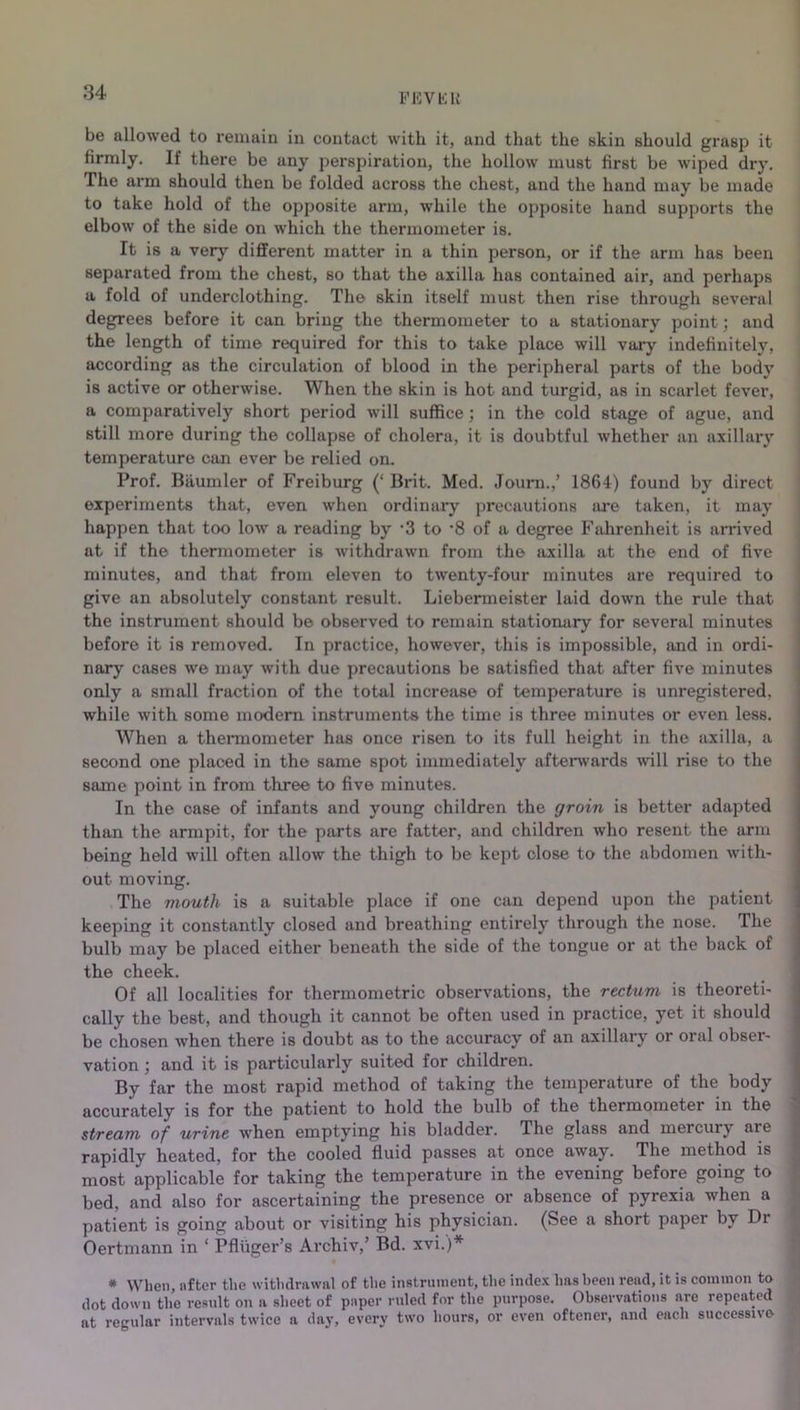 FKVKH be allowed to remain in contact with it, and that the skin should grasp it firmly. If there be any perspiration, the hollow must first be wiped dry. The arm should then be folded across the chest, and the hand may be made to take hold of the opposite arm, while the opposite hand supports the elbow of the side on which the thermometer is. It is a very different matter in a thin person, or if the arm has been separated from the chest, so that the axilla has contained air, and perhaps a fold of underclothing. The skin itself must then rise through several degrees before it can bring the thermometer to a stationary point; and the length of time required for this to take place will vary indefinitely, according as the circulation of blood in the peripheral parts of the body is active or otherwise. When the skin is hot and turgid, as in scarlet fever, a comparatively short period will suffice ; in the cold stage of ague, and still more during the collapse of cholera, it is doubtful whether an axillary temperature can ever be relied on. Prof. Biiumler of Freiburg (‘ Brit. Med. Journ.,’ 1864) found by direct experiments that, even when ordinary precautions are taken, it may happen that too low a reading by '3 to *8 of a degree Fahrenheit is arrived at if the thermometer is withdrawn from the axilla at the end of five minutes, and that from eleven to twenty-four minutes are required to give an absolutely constant result. Liebenneister laid down the rule that the instrument should be observed to remain stationary for several minutes before it is removed. In practice, however, this is impossible, and in ordi- nary cases we may with due precautions be satisfied that after five minutes only a small fraction of the total increase of temperature is unregistered, while with some modem instruments the time is three minutes or even less. When a thermometer has once risen to its full height in the axilla, a second one placed in the same spot immediately afterwards will rise to the same point in from three to five minutes. In the case of infants and young children the groin is better adapted than the armpit, for the parts are fatter, and children who resent the arm being held will often allow the thigh to be kept close to the abdomen with- out moving. The mouth is a suitable place if one can depend upon the patient keeping it constantly closed and breathing entirely through the nose. The bulb may be placed either beneath the side of the tongue or at the back of the cheek. Of all localities for thermometric observations, the rectum is theoreti- cally the best, and though it cannot be often used in practice, yet it should be chosen when there is doubt as to the accuracy of an axillary or oral obser- vation ; and it is particularly suited for children. By far the most rapid method of taking the temperature of the body accurately is for the patient to hold the bulb of the thermometei in the stream of urine when emptying his bladder. The glass and mercury are rapidly heated, for the cooled fluid passes at once away. The method is most applicable for taking the temperature in the evening before going to bed, and also for ascertaining the presence or absence of pyrexia when a patient is going about or visiting his physician. (See a short paper by Dr Oertmann in * Pfliiger’s Archiv,’ Bd. xvi.)* * When, after the withdrawal of the instrument, the index has been read, it is common to dot down the result on a sheet of paper ruled for the purpose. Observations are repeated at regular intervals twice a day, evcrv two hours, or even oftcner, and each successive