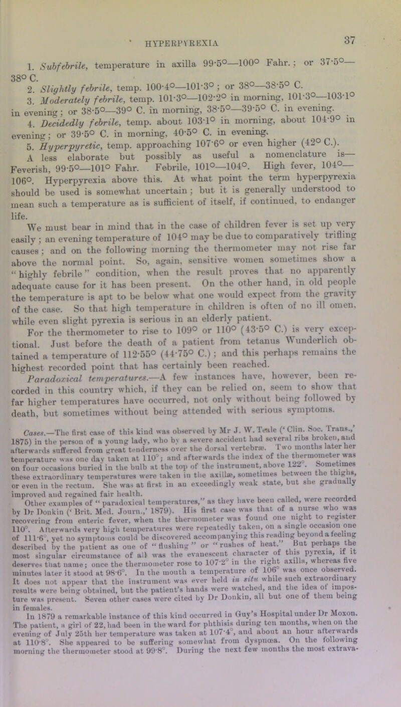 HYPERPYREXIA 1. Subfebrile, temperature in axilla 99-5°—100° Fahr.: or 37-5° 380 0 * 2. Slightly febrile, temp. 100-4°—101-3° ; or 38°—38-5° C. 3 Moderately febrile, temp. 101-3°—102-2° in morning. 101-3°—103-1° in evening : or 38-5°—39° C. m morning, 38'5°—39-5° C. in evening. 4. Decidedly febrile, temp, about 103-1° in morning, about 104-9° in evening; or 39-5° C. in morning, 40-5° C. in evening. 5. Hyper pyretic, temp, approaching 107'6° or even higher (42° C.). A less elaborate but possibly as useful a nomenclature is Feverish, 99-5°—101° Fahr. Febrile, 101°—104°. High fever, 104°— 106°. Hyperpyrexia above this. At what point the term hyperpyrexia should be used is somewhat uncertain ; but it is generally understood to mean such a temperature as is sufficient of itself, if continued, to endangei life. We must bear in mind that in the case of children fever is set up very easily ; an evening temperature of 104° may be due to comparatively trifling causes5; and on the following morning the thermometer may not rise far above the normal point. So, again, sensitive women sometimes show a “ highly febrile ” condition, when the result proves that no apparently adequate cause for it has been present. On the other hand, in old people the temperature is apt to be below what one would expect from the grarit} of the case. So that high temperature in children is often of no ill omen, while even slight pyrexia is serious in an elderly patient. For the thermometer to rise to 109° or 110° (43*5° C.) is very excep- tional. Just before the death of a patient from tetanus Wunderlich ob- tained a temperature of 112-55° (44-75° C.) ; and this perhaps remains the highest recorded point that has certainly been reached. Paradoxical temperatures.—A few instances have, however, been re- corded in this country which, if they can be relied on, seem to show that far higher temperatures have occurred, not only without being followed by death, but sometimes without being attended with serious symptoms. Cases.—The first case of this kind was observed by Mr J. W.Teale (‘Clin. hoc. I runs., 1875) in the person of a young lady, who by a severe accident bad several ribs broken, and afterwards suffered from great tenderness over the dorsal vertebra*. 1 wo months later her temperature was one day taken at 110J; and afterwards the index of t le t^ ermoine er was on four occasions buried in the bulb at the top ot the instrument, above 122 . .-some uaes these extraordinary temperatures were taken in the axillae, sometimes between the thighs, or even in the rectum. She was at first in au exceedingly weak state, but she gradually improved and regained fair health. , , Other examples of “ paradoxical temperatures,” as they have been called, were recorded by Dr Donkin (‘ Brit. Med. Journ.,* 1879). His first case was that of a nurse who was recovering from enteric fever, when the thermometer was found one niL i to regis tr 110Q. Afterwards very high temperatures were repeatedly taken, on a single occasion one of 111 6 , yet no symptoms could be discovered accompanying this reading ay om a te nig described by the patient as one of “ flushing ” or “ rushes of heat. But perhaps the most singular circumstance of all was the evanescent character of t ns pyrexia, l l deserves that name; once the thermometer rose to 107 2° in the right axilla, whereas five minutes later it stood at 98 6°. In the mouth a temperature of 106 was once observed. It does not appear that the instrument was ever held in situ while such extraordinary results were being obtained, but the patient’s hands were watched, and the idea ot impos- ture was present. Seven other cases were cited by Dr Donkin, all but one of them being in females. . ^ In 1879 a remarkable instance of this kind occurred in Guy s Hospital under Dr Moxon. The patient, a girl of 22, had been in the ward for phthisis during ten months, w hen on the evening of .July 25th her temperature was taken at 1074 , and about an hour afterwards at 110-8°. She appeared to be suffering somewhat from dyspnoea. On the following morning the thermometer stood at 998°. During the next few months the most extrava-