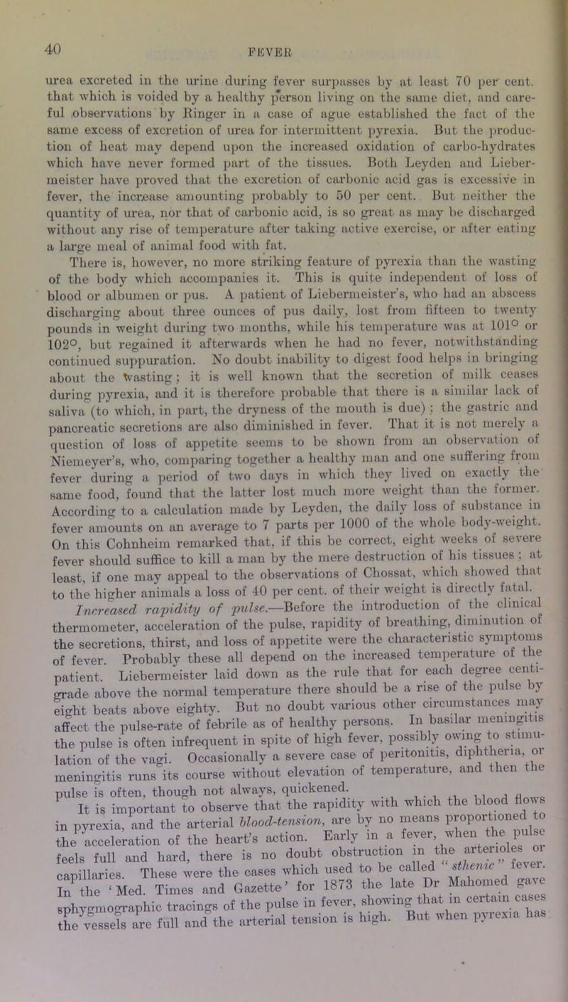 FEVER urea excreted in the urine during fever surpasses by at least 70 per cent, that which is voided by a healthy person living on the same diet, and care- ful observations by Ringer in a case of ague established the fact of the same excess of excretion of urea for intermittent pyrexia. But the produc- tion of heat may depend upon the increased oxidation of carbo-hydrates which have never formed part of the tissues. Both Leyden and Lieber- meiBter have proved that the excretion of carbonic acid gas is excessive in fever, the increase amounting probably to 50 per cent. But neither the quantity of urea, nor that of carbonic acid, is so great as may be discharged without any rise of temperature after taking active exercise, or after eating a large meal of animal food with fat. There is, however, no more striking feature of pyrexia than the wasting of the body which accompanies it. This is quite independent of loss of blood or albumen or pus. A patient of Liebermeister s, who had an abscess discharging about three ounces of pus daily, lost from fifteen to twenty pounds in weight during two months, while his temperature was at 101° or 102°, but regained it afterwards when he had no fever, notwithstanding continued suppuration. No doubt inability to digest food helps in bringing about the toasting; it is well known that the secretion of milk ceases during pyrexia, and it is therefore probable that there is a similar lack ot saliva (to which, in part, the dryness of the mouth is due) ; the gastric and pancreatic secretions are also diminished in fever, that it is not merely a question of loss of appetite seems to be shown from an observation of Niemeyer’s, who, comparing together a healthy man and one suffering from fever during a period of two days in which they lived on exactly the same food, found that the latter lost much more weight than the former. According to a calculation made by Leyden, the daily loss ot substance in fever amounts on an average to 7 parts per 1000 of the whole body-weight. On this Cohnheim remarked that, if this be correct, eight weeks of severe fever should suffice to kill a man by the mere destruction of his tissues ; at least, if one may appeal to the observations of Chossat, which showed that to the higher animals a loss of 40 per cent, of their weight is directly fatal. Increased rapidity of puIse.—Before the introduction of the clinical thermometer, acceleration of the pulse, rapidity of breathing, diminution of the secretions, thirst, and loss of appetite were the characteristic symptoms of fever. Probably these all depend on the increased temperature of the patient. Liebermeister laid down as the rule that for each degree centl jrrade above the normal temperature there should be a rise of the pulse by eight beats above eighty. But no doubt various other circumstances may affect the pulse-rate of febrile as of healthy persons. In basilar meningitis the pulse is often infrequent in spite of high fever, possibly owing to stimu- lation of the vagi. Occasionally a severe case of peritonitis, diphtheria, oi meningitis runs its course without elevation of temperature, and then the pulse is often, though not always, quickened. . , , , , It is important to observe that the rapidity with which the blood flows in pyrexia, and the arterial blood-tension, are by no means proport, onu the acceleration of the heart’s action. Early in a fever when the pulse feels full and hard, there is no doubt obstruction m the arterioies oi capillaries. These were the cases which used to be called sthenic fe^ cr. In^the ‘Med. Times and Gazette’ for 1873 the late Dr Mahomed gave sphygmocrraphic tracings of the pulse in fever, showing that in certain cases ^vessels ae full and the arterial tension is high. But when pyrexia has