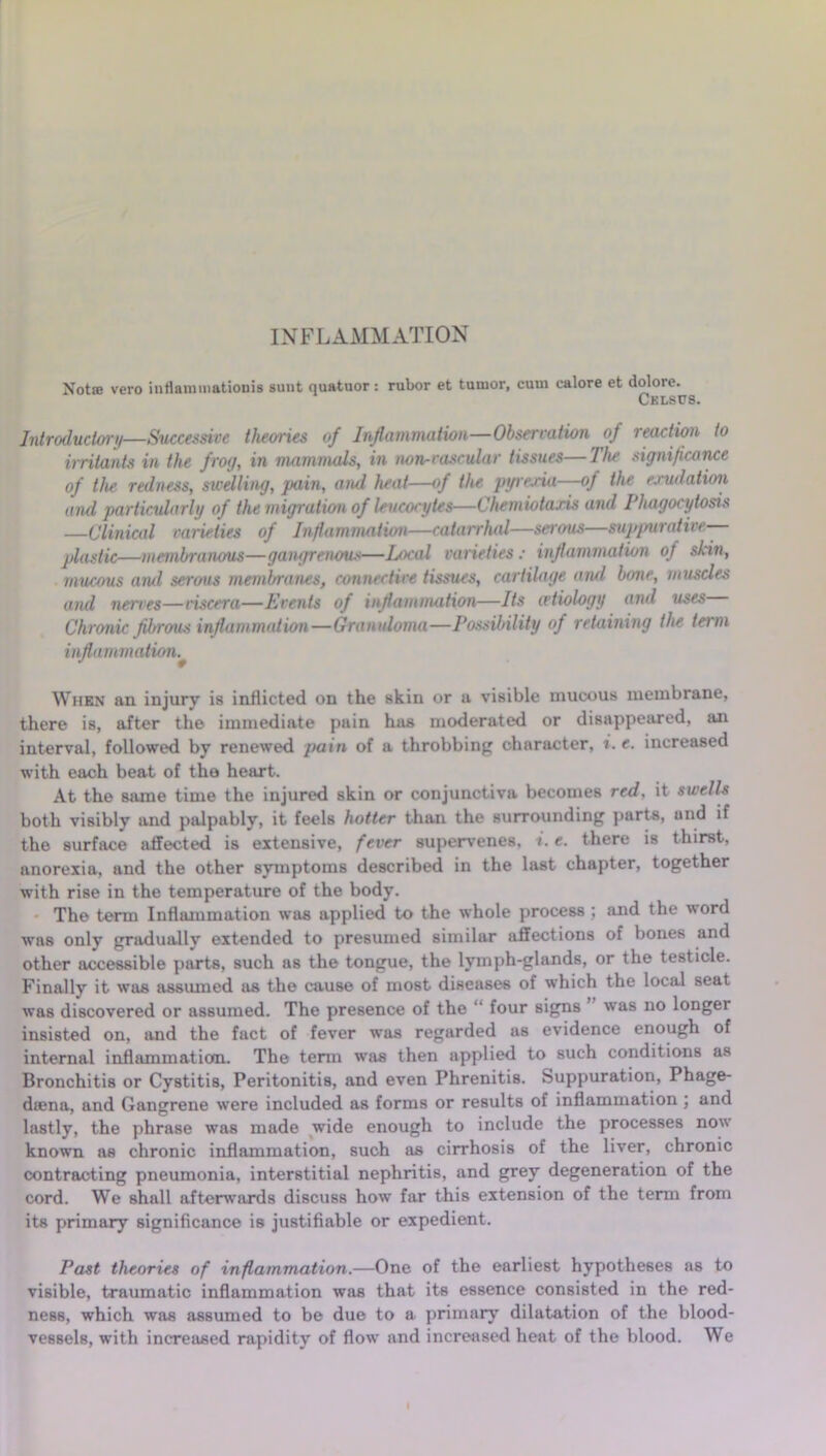 INFLAMMATION Not® vero inflammationis sunt quatuor: rubor et tumor, cuui ealore et dolore. Cklscs. Introductory—Successive theories of Inflammation—Observation of lecution to irritants in the frog, in mammals, in non-vascular tissues—Jhe significance of the redness, swelling, pain, and heat—of the pyrexia—of the exudation and particularly of the migration of leucocytes—Chemiotaxis and Phagocytosis —Clinical varieties of Inflammation—catarrhal—serous—suppurative— plastic—membranous—gangrenous—Local varieties : inflammation of skin, mucous and serous membranes, connective tissues, cartilage and bone, muscles and nerves—viscera—Events of inflammation—Its ivtiology and uses Chronic fibrous inflammation—Granuloma—Possibility of retaining the term inflammation.* When an injury is inflicted on the skin or a visible mucous membrane, there is, after the immediate pain has moderated or disappeared, an interval, followed by renewed pain of a throbbing character, i. e. increased with each beat of the heart. At the same time the injured skin or conjunctiva becomes red. it swells both visibly and palpably, it feels hotter than the surrounding parts, and if the surface affected is extensive, fever supervenes, i. e. there is thirst, anorexia, and the other symptoms described in the last chapter, together with rise in the temperature of the body. The term Inflammation was applied to the whole process ; and the word wns only gradually extended to presumed similar affections of bones and other accessible parts, such as the tongue, the lymph-glands, or the testicle. Finally it was assumed as the cause of most diseases of which the local seat was discovered or assumed. The presence of the “ four signs was no longer insisted on, and the fact of fever was regarded as evidence enough of internal inflammation. The term was then applied to such conditions as Bronchitis or Cystitis, Peritonitis, and even Phrenitis. Suppuration, Phage- dsena, and Gangrene were included as forms or results of inflammation ; and lastly, the phrase was made wide enough to include the processes now known as chronic inflammation, such as cirrhosis of the liver, chronic contracting pneumonia, interstitial nephritis, and grey degeneration of the cord. We shall afterwards discuss how far this extension of the term from its primary significance is justifiable or expedient. Past theories of inflammation.—One of the earliest hypotheses as to visible, traumatic inflammation was that its essence consisted in the red- ness, which was assumed to be due to a primary dilatation of the blood- vessels, with increased rapidity of flow and increased heat of the blood. We