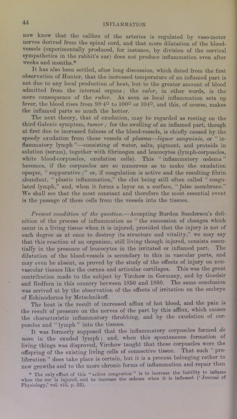 now know that the calibre of the arteries is regulated by vaso-motor nerves derived from the spinal cord, and that mere dilatation of the blood- vessels (experimentally produced, for instance, by division of the cervical sympathetica in the rabbit’s ear) does not produce inflammation even after weeks and months.* It has also been settled, after long discussion, which dated from the first observation of Hunter, that the increased temperature of an inflamed part is not due to any local production of heat, but to the greater amount of blood admitted from the internal organs; the color, in other words, is the mere consequence of the rubor. As soon as local inflammation sets up fever, the blood rises from 98-4° to 100° or 104°, and this, of course, makes the inflamed parts so much the hotter. The next theory, that of exudation, may be regarded as resting on the third Galenic symptom, tumor ; for the swelling of an inflamed part, though at first due to increased fulness of the blood-vessels, is chiefly caused by the speedy exudation from these vessels of plasma—liquor sanguinis, or “ in- flammatory lymph ”—consisting of water, salts, pigment, and proteids in solution (serum), together with fibrinogen and leucocytes (lymph-corpuscles, white blood-corpuscles, exudation cells). This “ inflammatory oedema ” becomes, if the corpuscles tire so numerous as to make the exudation opaque, “suppurative;” or, if coagulation is active and the resulting fibrin abundant, “ plastic inflammation,” the clot being still often called “ coagu- lated lymph,” and, when it forms a layer on a surface, “ false membrane.” We shall see that the most constant and therefore the most essential event is the passage of these cells from the vessels into the tissues. Present, condition of the question.—Accepting Burdon Sanderson’s defi- nition of the process of inflammation as “ the succession of changes which occur in a living tissue when it is injured, provided that the injury is not of such degree as at once to destroy its structure and vitality,” we may say that this reaction of an organism, still living though injured, consists essen- tially in the presence of leucocytes in the irritated or inflamed part. The dilatation of the blood-vessels is secondary to this in vascular parts, and may even be absent, as proved by the study of the effects of injury on non- vascular tissues like the cornea and articular cartilages. This was the great contribution made to the subject by Virchow in Germany, and by Goodsir and Redfern in this country between 1850 and 1860. The same conclusion was arrived at by the observation of the effects of irritation on the embryo of Echinoderms by Metschnikoff. The heat is the result of increased afflux of hot blood, and the pain is the result of pressure on the nerves of the part by this afflux, which causes the characteristic inflammatory throbbing, and by the exudation of coi- puscles and “ lymph ” into the tissues. It was formerly supposed that the inflammatory corpuscles formed de novo in the exuded lymph; and, when this spontaneous formation of living things was disproved, Virchow taught that these corpuscles weie the offspring of the existing living cells of connective tissue. That such pro- liferation ” does take place is certain, but it is a process belonging rather to new growths and to the more chronic forms of inflammation and repaii than * The only effect of this “active congestion” is to increase the liability to inflame when the ear is injured, and to increase the oedema when it is inflame ( ouma o Physiology,’ vol. viii, p. 25).