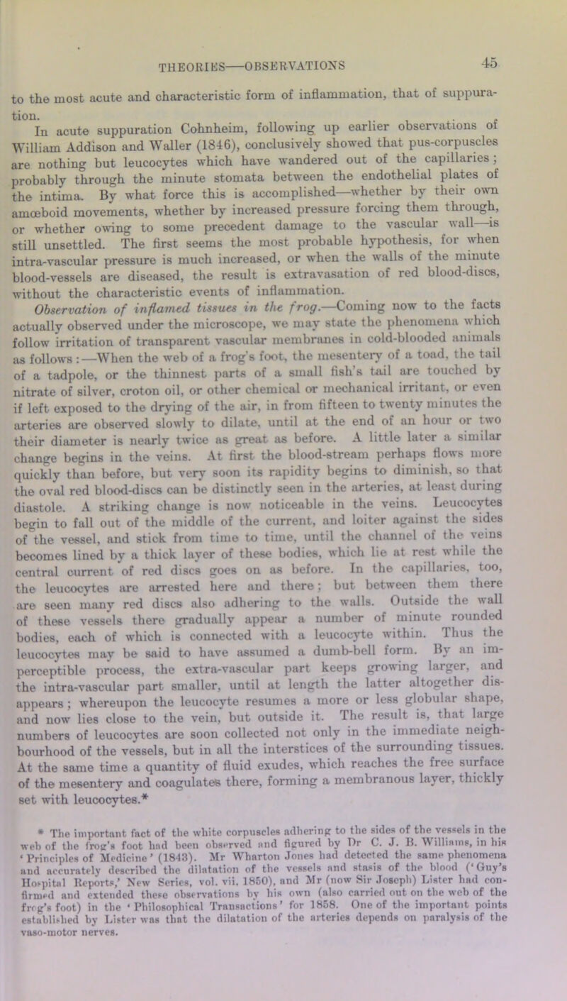 to the most acute and characteristic form of inflammation, that of suppura- In acute suppuration Cohnheim, following up earlier observations of William Addison and Waller (1846), conclusively showed that pus-corpuscles are nothing but leucocytes which have wandered out of the capillaries , probably through the minute stomata between the endothelial plates of the intima. By what force this is accomplished—whether by their own amoeboid movements, whether by increased pressure forcing them through, or whether owing to some precedent damage to the vasculai wall is still unsettled. The first seems the most probable hypothesis, for when intra-vascular pressure is much increased, or when the walls of the minute blood-vessels are diseased, the result is extravasation of red blood-discs, without the characteristic events of inflammation. Observation of inflamed tissues in the frog.—Coming now to the facts actually observed under the microscope, we may state the phenomena which follow irritation of transparent vascular membranes in cold-blooded animals as follows -.—When the web of a frog's foot, the mesentery of a toad, the tail of a tadpole, or the thinnest parts of a small fish s tail are touched by nitrate of silver, croton oil, or other chemical or mechanical irritant, or even if left exposed to the drying of the air, in from fifteen to twenty minutes the arteries are observed slowly to dilate, until at the end of an hour or two their diameter is nearly twice as great as before. A little later a similar change begins in the veins. At first the blood-stream perhaps flows more quickly than before, but very soon its rapidity begins to diminish, so that the oval red blood-discs can be distinctly seen in the arteries, at least during diastole. A striking change is now noticeable in the veins. Leucocytes begin to fall out of the middle of the current, and loiter against the sides of the vessel, and stick from time to time, until the channel of the veins becomes lined by a thick layer of these bodies, which lie at rest while the central current of red discs goes on as before. In the capillaries, too, the leucocytes are arrested here and there; but between them there are seen many red discs also adhering to the walls. Outside the wall of these vessels there gradually appear a number of minute rounded bodies, each of which is connected with a leucocyte within. Thus the leucocytes may be said to have assumed a dumb-bell form. By an im- perceptible process, the extra-vascular part keeps growing larger, and the intra-vascular part smaller, until at length the latter altogether dis- appears ; whereupon the leucocyte resumes a more or less globular shape, and now lies close to the vein, but outside it. The result is, that large numbers of leucocytes are soon collected not only in the immediate neigh- bourhood of the vessels, but in all the interstices of the surrounding tissues. At the same time a quantity of fluid exudes, which reaches the free surface of the mesentery and coagulates there, forming a membranous layer, thickly set with leucocytes.* • The important fact of the white corpuscles ndhering to the sides of the vessels in the web of the frog's foot hud been observed and figured by Dr C. J. B. Williams, in his « Principles of Medicine’ (1843). Mr Wharton Jones had detected the same phenomena and accurately described the dilatation of the vessels and stasis of the blood (‘Guy’s Hospital Reports,’ New Series, vol. vii. 1850), and Mr (now Sir Joseph) Lister had con- firmed and extended these observations by his own (also carried ont on the web of the frog’s foot) in the ‘Philosophical Transactions’ for 1858. One of the important points established by Lister was that the dilatation of the arteries depends on paralysis of the vaso-motor nerves.