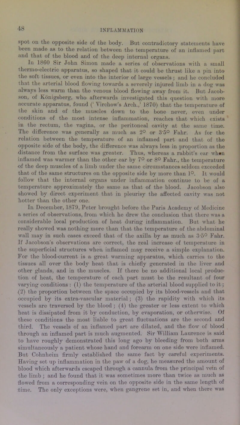 spot on the opposite side of the body. But contradictory statements have been made as to the relation between the temperature of an inflamed part and that of the blood and of the deep internal organs. In 1860 Sir John Simon made a series of observations with a small thermo-electric apparatus, so shaped that it could be thrust like a pin into the soft tissues, or even into the interior of large vessels ; and he concluded that the arterial blood flowing towards a severely injured limb in a dog was always less warm than the venous blood flowing away from it. But Jacob- son, of Konigsberg, who afterwards investigated this question with more accurate apparatus, found Virchow’s Arch.,’ 1870) that the temperature of the skin and of the muscles down to the bone never, even under conditions of the most intense inflammation, reaches that which exists in the rectum, the vagina, or the peritoneal cavity at the same time. The difference was generally as much as 2° or 3'5° Fahr. As for the relation between the temperature of an inflamed part and that of the opposite side of the body, the difference was always less in proportion as the distance from the surface was greater. Thus, whereas a rabbit’s ear whin inflamed was warmer than the other ear by 7° or 8° Fahr., the temperature of the deep muscles of a limb under the same circumstances seldom exceeded that of the same structures on the opposite side by more than 1°. It would follow that the internal organs under inflammation continue to be of a temperature approximately the same as that of the blood. Jacobson also showed by direct experiment that in pleurisy the affected cavity was not hotter than the other one. In December, 1879, Peter brought before the Paris Academy of Medicine a series of observations, from which he drew the conclusion that there was a considerable local production of heat during inflammation. But what he really showed was nothing more than that the temperature of the abdominal wall may in such cases exceed that of the axilla by as much as 3T>° Fahr. If Jacobson’s observations are correct, the real increase of temperature in the superficial structures when inflamed may receive a simple explanation. For the blood-current is a great warming apparatus, which carries to the tissues all over the body heat that is chiefly generated in the liver and other glands, and in the muscles. If there be no additional local produc- tion of heat, the temperature of each part must be the resultant of four varying conditions : (1) the temperature of the arterial blood supplied to it; (2) the proportion between the space occupied by its blood-vessels and that occupied by its extra-vascular material; (3) the rapidity with which its vessels are traversed by the blood; (4) the greater or less extent to which heat is dissipated from it by conduction, by evaporation, or otherwise. Of these conditions the most liable to great fluctuations are the second and third. The vessels of an inflamed part are dilated, and the flow of blood through an inflamed part is much augmented. Sir William Laurence is said to have roughly demonstrated this long ago by bleeding from both arms simultaneously a patient whose hand and forearm on one side were inflamed. But Cohnheim firmly established the same fact by careful experiments. Having set up inflammation in the paw of a dog, he measured the amount of blood which afterwards escaped through a cannula from the principal vein of the limb ; and he found that it was sometimes more than twice as much as flowed from a corresponding vein on the opposite side in the same length of 'time. The only exceptions were, when gangrene set in, and when there was