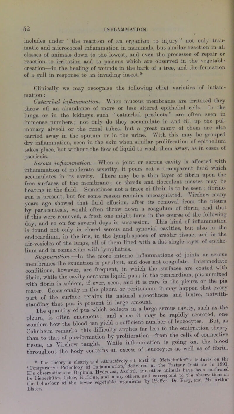 includes under “ the reaction of an organism to injury ” not only trau- matic and micrococcal inflammation in mammals, but similar reaction in all classes of animals down to the lowest, and even the processes of repair or reaction to irritation and to poisons which are observed in the vegetable creation—in the healing of wounds in the bark of a tree, and the formation of a gall in response to an invading insect.* Clinically we may recognise the following chief varieties of inflam- mation : Catarrhal inflammation.—When mucous membranes are irritated they throw off an abundance of more or less altered epithelial cells. In the lungs or in the kidneys such “ catarrhal products ” are often seen in immense numbers; not only do they accumulate in and fill up the pul- monary alveoli or the renal tubes, but a great many of them are also carried away in the sputum or in the urine. With this may be grouped dry inflammation, seen in the skin when similar proliferation of epithelium takes place, but without the flow of liquid to wash them away, as in cases of psoriasis. Serous inflammation.—When a joint or serous cavity is affected with inflammation of moderate severity, it pours out a transparent fluid which accumulates in its cavity. There may be a thin layer of fibrin upon the free surfaces of the membrane; or shreds and flocculent masses may be floating in the fluid. Sometimes not a trace of fibrin is to be seen , fibiino- gen is present, but for some reason remains uncoagulated. N irchow many years ago showed that fluid effusion, after its removal from the pleura by paracentesis, would often throw down a coagulum of fibrin, and that if this were removed, a fresh one might form in the course of the following day, and so on for several days in succession. This kind of inflammation is found not only in closed serous and synovial cavities, but also in the endocardium, in the iris, in the lymph-spaces of areolar tissue, and in the air-vesicles of the lungs, all of them lined with a flat single layer of epithe- lium and in connection with lymphatics. Suppuration.—In the more intense inflammations of joints or serous membranes the exudation is purulent, and does not coagulate. Intermediate conditions, however, are frequent, in which the surfaces are coated with fibrin, while the cavity contains liquid pus ; in the pericardium, pus unmixed with fibrin is seldom, if ever, seen, and it is rare in the pleura or the pia mater. Occasionally in the pleura or peritoneum it may happen that every part of the surface retains its natural smoothness and lustre, notwith- standing that pus is present in large amount. The quantity of pus which collects in a large serous cavity, such as the pleura is often enormous; and since it may be rapidly secreted, one wonders how the blood can yield a sufficient number of leucocytes. But, as Cohnheim remarks, this difficulty applies far less to the emigration theory than to that of pus-formation by proliferation—from the cells of connective tissue, as Virchow taught. While inflammation is going on, the blood throughout the body contains an excess of leucocytes as well as of fibrin. * The theory is clearly and attractively set forth in Metschnik off’s lectures on the • Comparative Pathology of Inflammation,’delivered at the Pasteur Institute in 1891. His observations on Dnphnia, Hydrozoa, Axolotl, and other animals have bm. confirmed by Lieberkiihn, Leber, Hafkine, and many others, and correspond ^ J^^^f ^thur the behaviour of the lower vegetable organisms by Pfeffci, De Bary, and Lister.