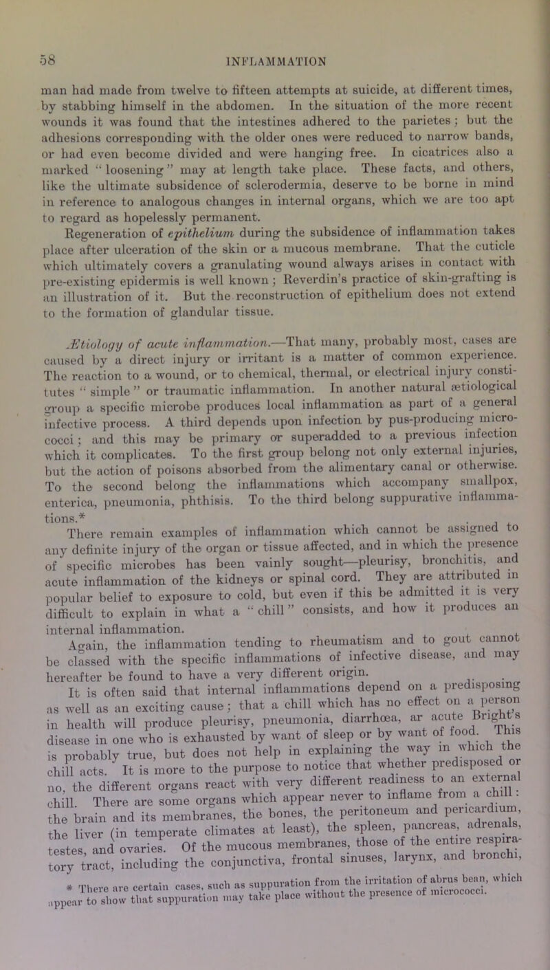 man had made from twelve to fifteen attempts at suicide, at different times, by stabbing himself in the abdomen. In the situation of the more recent wounds it was found that the intestines adhered to the parietes; but the adhesions corresponding with the older ones were reduced to narrow bands, or had even become divided and were hanging free. In cicatrices also a marked “loosening” may at length take place. These facts, and others, like the ultimate subsidence of sclerodermia, deserve to be borne in mind in reference to analogous changes in internal organs, which we are too apt to regard as hopelessly permanent. Regeneration of epithelium during the subsidence of inflammation takes place after ulceration of the skin or a mucous membrane. That the cuticle which ultimately covers a granulating wound always arises in contact with pre-existing epidermis is well known ; Reverdin’s practice of skin-grafting is an illustration of it. But the reconstruction of epithelium does not extend to the formation of glandular tissue. .Etiology of acute inflammation.—That many, probably most, cases are caused by a direct injury or irritant is a matter of common experience. The reaction to a wound, or to chemical, thermal, or electrical injury consti- tutes “ simple ” or traumatic inflammation. In another natural etiological group a specific microbe produces local inflammation as part of a general infective process. A third depends upon infection by pus-producing micro- cocci ; and this may be primary or superadded to a previous infection which it complicates. To the first group belong not only external injuries, but the action of poisons absorbed from the alimentary canal or otherwise. To the second belong the inflammations which accompany smallpox, enterica, pneumonia, phthisis. To the third belong suppurative inflamma- tions.* _ There remain examples of inflammation which cannot be assigned to any definite injury of the organ or tissue affected, and in which the presence of specific microbes has been vainly sought—pleurisy, bronchitis, and acute inflammation of the kidneys or spinal cord. They are attributed in popular belief to exposure to cold, but even if this be admitted it is very difficult to explain in what a “ chill ” consists, and how it produces an internal inflammation. Again, the inflammation tending to rheumatism and to gout cannot be classed with the specific inflammations of infective disease, and may hereafter be found to have a very different origin. It is often said that internal inflammations depend on a predisposing as well as an exciting cause; that a chill which hits no effect on a person in health will produce pleurisy, pneumonia, diarrhoea, ar acute Bright disease in one who is exhausted by want of sleep or by want of iood . is probably true, but does not help in explaining the way in which the chill acts. ‘ It is more to the purpose to notice that whether predisposed or no. the different organs react with very different readiness to an external chill There are some organs which appear never to inflame from a the brain and its membranes, the bones, the peritoneum and pericardium the liver (in temperate climates at least), the spleen, pancreas, adrenals, testes and ovaries. Of the mucous membranes, those of the entne lespi tory tract, including the conjunctiva, frontal sinuses, larynx, and bronc ,