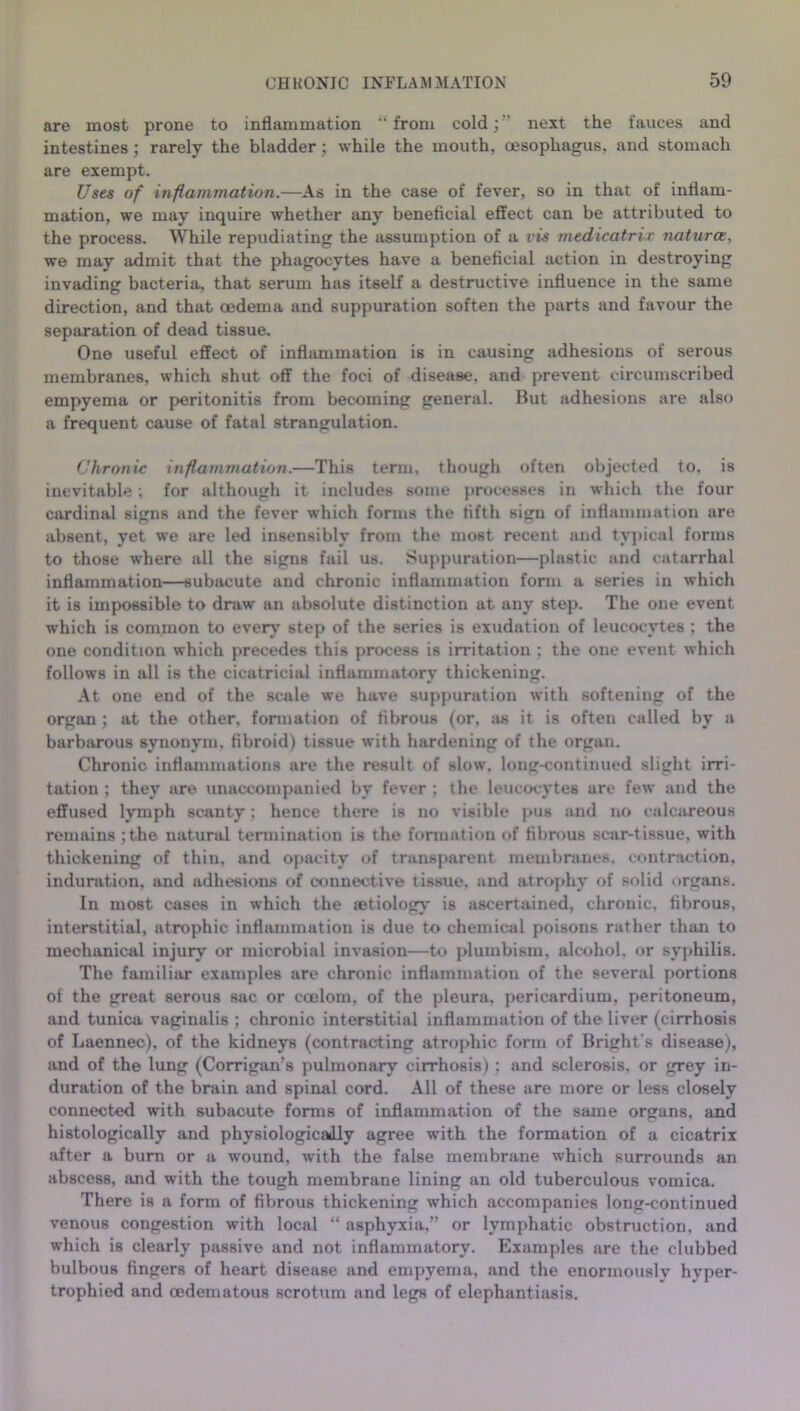 are most prone to inflammation “ from cold;” next the fauces and intestines ; rarely the bladder; while the mouth, oesophagus, and stomach are exempt. Uses of inflammation.—As in the case of fever, so in that of inflam- mation, we may inquire whether any beneficial effect can be attributed to the process. While repudiating the assumption of a vis medicatrir natures, we may admit that the phagocytes have a beneficial action in destroying invading bacteria, that serum has itself a destructive influence in the same direction, and that oedema and suppuration soften the parts and favour the separation of dead tissue. One useful effect of inflammation is in causing adhesions of serous membranes, which shut off the foci of disease, and prevent circumscribed empyema or peritonitis from becoming general. But adhesions are also a frequent cause of fatal strangulation. Chronic inflammation.—This term, though often objected to, is inevitable; for although it includes some processes in which the four cardinal signs and the fever which forms the fifth sign of inflammation are absent, yet we are led insensibly from the most recent and typical forms to those where all the signs fuil us. Suppuration—plastic and catarrhal inflammation—subacute and chronic inflammation form a series in which it is impossible to draw an absolute distinction at any step. The one event which is common to every' step of the series is exudation of leucocytes ; the one condition which precedes this process is irritation ; the one event which follows in all is the cicatricial inflammatory thickening. At one end of the scale we have suppuration with softening of the organ ; at the other, formation of fibrous (or, as it is often called by a barbarous synonym, fibroid) tissue with hardening of the organ. Chronic inflammations are the result of slow, long-continued slight irri- tation ; they are unaccompanied by fever ; the leucocytes are few and the effused lymph scanty; hence there is no visible pus and no calcareous remains ;the natural termination is the formation of fibrous scar-tissue, with thickening of thin, and opacity of transparent membranes, contraction, induration, and adhesions of connective tissue, and atrophy of solid organs. In most cases in which the aetiology is ascertained, chronic, fibrous, interstitial, atrophic inflammation is due to chemical poisons rather than to mechanical injury or microbial invasion—to plumbism, alcohol, or syphilis. The familiar examples are chronic inflammation of the several portions of the great serous sac or coelom, of the pleura, pericardium, peritoneum, and tunica vaginalis ; chronio interstitial inflammation of the liver (cirrhosis of Laennec), of the kidneys (contracting atrophic form of Bright's disease), and of the lung (Corrigan’s pulmonary cirrhosis); and sclerosis, or grey in- duration of the brain and spinal cord. All of these are more or less closely connected with subacute forms of inflammation of the same organs, and histologically and physiologically agree with the formation of a cicatrix after a burn or a wound, with the false membrane which surrounds an abscess, and with the tough membrane lining an old tuberculous vomica. There is a form of fibrous thickening which accompanies long-continued venous congestion with local “ asphyxia,” or lymphatic obstruction, and which is clearly passive and not inflammatory. Examples are the clubbed bulbous fingers of heart disease and empyema, and the enormously hyper- trophied and oedematous scrotum and legs of elephantiasis.