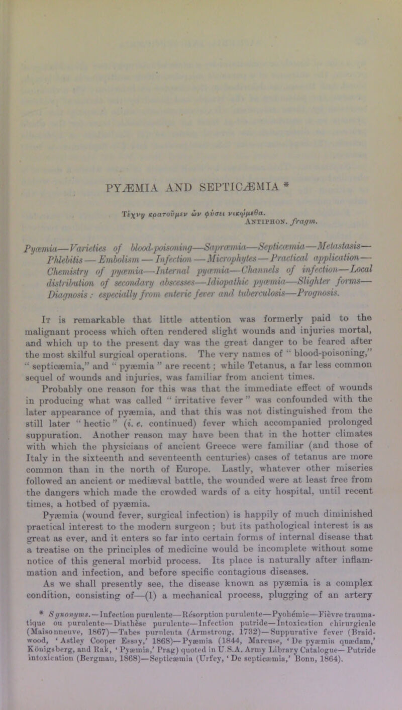 PYAEMIA AND SEPTICAEMIA * Ts^ny kparovfiiv Hjv <pvau vikipiuQa. Antiphon, fragm. Pyrnnia—Varieties of blood-poisoning—Saprcnnui—Septiccemia—Metastasis Phlebitis — Embolism — Infee lion — Microphytes — Practical appl ica tion — Chemistry of pyiemia—Internal pyamia—Channels of infection—Local distrilnition of secondary abscesses—Idiopathic pycernia—Slighter forms— Diagnosis : especially from enteric fever and tuberculosis—Prognosis. It is remarkable that little attention was formerly paid to the malignant process which often rendered slight wounds and injuries mortal, and which up to the present day was the great danger to be feared after the most skilful surgical operations. The very names of  blood-poisoning,’ “ septicaemia,” and “ pyaemia ” are recent ; while Tetanus, a far less common sequel of wounds and injuries, was familiar from ancient times. Probably one reason for this was that the immediate effect of wounds in producing what was called “ irritative fever ” was confounded with the later appearance of pyaemia, and that this was not distinguished from the still later “ hectic ” (». e. continued) fever which accompanied prolonged suppuration. Another reason may have been that in the hotter climates with which the physicians of ancient Greece were familiar (and those of Italy in the sixteenth and seventeenth centuries) cases of tetanus are more common than in the north of Europe. Lastly, whatever other miseries followed an ancient or mediaeval battle, the wounded were at least free from the dangers which made the crowded wards of a city hospital, until recent times, a hotbed of pysemia. Pyaemia (wound fever, surgical infection) is happily of much diminished practical interest to the modern surgeon ; but its pathological interest is as reat as ever, and it enters so far into certain forms of internal disease that O 7 a treatise on the principles of medicine would be incomplete without some notice of this general morbid process. Its place is naturally after inflam- mation and infection, and before specific contagious diseases. As we shall presently see, the disease known as pyaemia is a complex condition, consisting of—(1) a mechanical process, plugging of an artery * S gnonytns.— Infection purulente—Resorption purulente—Pyoliemie—Fievre trunma- tique on purulente—Diatbese purulente—Infection putride—Intoxication cbirurgicnle (Maisonueuve, 1867)—Tabes purnlenta (Armstrong, 1732)—Suppurative fever (Braid- wood, ‘ Astley Cooper Essay,’ 1868)—Pyaemia (1844, Marcuse, ‘ De pyaemia queedam,’ Kftnigsberg, and Rak, ‘ Pyaemia,’ Prag) quoted in U S.A. Army Library Catalogue— Putride intoxication (Bergman, 1868)—Septieamiia (Urfey, ‘ De septica;mia,’ Bonn, 1864).