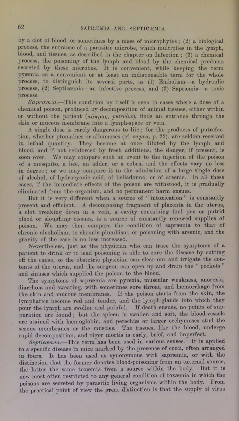by a clot of blood, or sometimes by a mass of microphytes ; (2) a biological process, the entrance of a parasitic microbe, which multiplies in the lymph, blood, and tissues, as described in the chapter on Infection ; (3) a chemical process, the poisoning of the lymph and blood by the chemical products secreted by these microbes. It is convenient, while keeping the term pyaemia as a convenient or at least an indispensable term for the whole process, to distinguish its several parts, as (1) Embolism—a hydraulic process, (2) Septicaemia—an infective process, and (3) Sapraemia—a toxic process. Saprizmia.—'This condition by itself is seen in cases where a dose of a chemical poison, produced by decomposition of animal tissues, either within or without the patient (auirpoq, putridus), finds an entrance through the skin or mucous membrane into a lymph-space or vein. A single dose is rarely dangerous to life ; for the products of putrefac- tion, whether ptomaines or albumoses (cf. supra, p. 22), are seldom received in lethal quantity. They become at once diluted by the lymph and blood, and if not reinforced by fresh additions, the danger, if present, is soon over. We may compare such an event to the injection of the poison of a mosquito, a bee, an adder, or a cobra, and the effects vary no less in degree ; or we may compare it to the admission of a large single dose of alcohol, of hydrocyanic acid, of belladonna, or of arsenic. In all these cases, if the immediate effects of the poison are withstood, it is gradually eliminated from the organism, and no permanent harm ensues. But it is very different when a source of “ intoxication ” is constantly present and efficient. A decomposing fragment of placenta in the uterus, a clot breaking down in a vein, a cavity containing foul pus or putrid blood or sloughing tissues, is a source of constantly renewed supplies of poison. We may then compare the condition of sapraemia to that of chronic alcoholism, to chronic plumbism, or poisoning with arsenic, and the gravity of the case is no less increased. Nevertheless, just as the physician who can trace the symptoms of a patient to drink or to lead poisoning is able to cure the disease by cutting off the cause, so the obstetric physician can clear out and irrigate the con- tents of the uterus, and the surgeon can open up and drain the “ pockets ” and sinuses which supplied the poison to the blood. The symptoms of sapraemia are pyrexia, muscular weakness, anorexia, diarrhoea and sweating, with sometimes sore throat, and haemorrhage from the skin and mucous membranes. If the poison starts from the skin, the lymphatics become red and tender, and the lymph-glands into which they pour the lymph are swollen and painful. If death ensues, no points of sup- puration are found ; but the spleen is swollen and soft, the blood-vessels are stained with haemoglobin, and petechiae or larger ecchymoses stud the serous membranes or the muscles. The tissues, like the blood, undergo rapid decomposition, and rigor mortis is early, brief, and imperfect. Septiccemia.—This term has been used in various senses. It is applied to a specific disease in mice marked by the presence of cocci, often arranged in fours. It has been used as synonymous with sapraemia, or with the distinction that the former denotes blood-poisoning from an external source, the latter the same toxaemia from a source within the body. But it is now most often restricted to any general condition of toxaemia in which the poisons are secreted by parasitic living organisms within the body. From the practical point of view the great distinction is that the supply of virus
