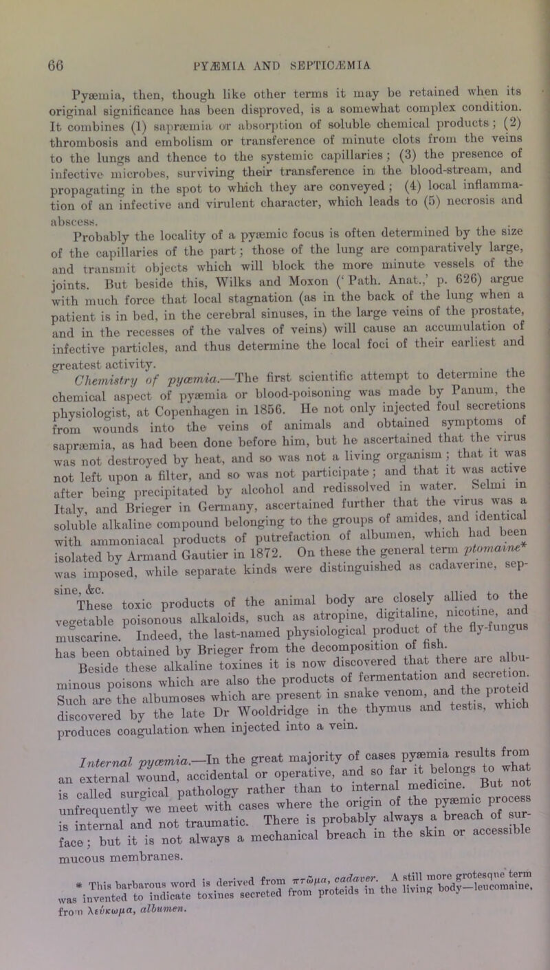Pyaemia, then, though like other terms it may be retained when its original significance has been disproved, is a somewhat complex condition. It combines (1) saprsemia or absorption of soluble chemical products; (2) thrombosis and embolism or transference of minute clots from the veins to the lungs and thence to the systemic capillaries; (3) the presence of infective microbes, surviving their transference in the blood-stream, and propagating in the spot to which they are conveyed ; (4) local inflamma- tion of an infective and virulent character, which leads to (5) necrosis and abscess. Probably the locality of a pyoemic focus is often determined by the size of the capillaries of the part; those of the lung are comparatively large, and transmit objects which will block the more minute vessels of the joints. But beside this, Wilks and Moxon (‘ Path. Anat.,’ p. 626) argue with much force that local stagnation (as in the back of the lung when a patient is in bed, in the cerebral sinuses, in the large veins of the prostate, and in the recesses of the valves of veins) will cause an accumulation of infective particles, and thus determine the local foci of their earliest and greatest activity. . Chemistry of pycemia.—The first scientific attempt to determine the chemical aspect of pyaemia or blood-poisoning was made by Panum, the physiologist, at Copenhagen in 1856. He not only injected foul secretions from wounds into the veins of animals and obtained symptoms of sapraemia, as had been done before him, but he ascertained that the virus was not destroyed by heat, and so was not a living organism ; that it was not left upon a filter, and so was not participate; and that it was active after being precipitated by alcohol and redissolved in water. Selmi in Italy, and Brieger in Germany, ascertained further that the virus was a soluble alkaline compound belonging to the groups of amides, and identical with ammoniacal products of putrefaction of albumen, which had been isolated by Armand Gautier in 1872. On these the general term ptomaine was imposed, while separate kinds were distinguished as cadaverine, s p Sm These toxic products of the animal body are closely allied to the vegetable poisonous alkaloids, such as atropine digitahne muscarine. Indeed, the last-named physiological product of the flj-fu e has been obtained by Brieger from the decomposition of fish. Beside these alkaline toxines it is now discovered that there aie a mini poisons which are also the products of fermentation Such are the albumoses which are present m snake venom, and the pioteul discovered by the late Dr Wooldridge in the thymus and testis, which produces coagulation when injected into a vein. Internal pycemia.-In the great majority of cases py»mia resiilts from an external wound, accidental or operate, and so far . be ongs t . what is called surgical pathology rather than to internal median* Bu‘^no unfreouently we meet with cases where the origin of the ppemic process is internal and not traumatic. There is probably always a breach of sur- face; but it is not always a mechanical breach in the skm or accessi mucous membranes. # This barbarous word i. derived from oteids^ntlie Hring'bodpSomS was invented to indicate toxines secreted from proteids m the living . fro'ii XtvKwya, albumen.