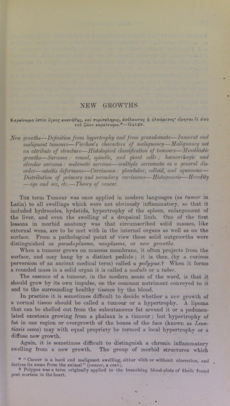 NEW GROWTHS K apictcuipa tffriv u'/koq K(iKot)0r)C, sat iripitricXripoc, di>i\icwTO£ if i/Xicwpivof ftpr/rai ci oru row Jwov Kapsivuipa.*—GaI-BN. Nrw growths—Definition from hypertrophy and from granulornata—1 mux-cut and malignant tumours—Virchows characters of malignancy—Malignancy not an attribute of structure—Histological classification of tammies—Mesoblasfic growths—Sarcoma : round, sjdndle, ami giant cells; hwmorrhagic and alveolar sarcoma : melanotic sarcoma—multiple sarcomata as a general dis- order—osteitis deformans—Carcinoma ; glandular, colloid, amI squamous— Distribution of primary and secondary carcinoma—Histogenesis—Heredity — age and sex, etc.—Theory of cancer. The term Tumour was once applied in modern languages (as tumor in Latin) to all swellings which were not obviously inflammatory, so that it included hydroceles, hydatids, hypertrophy of the spleen, enlargement of the liver, and even the swelling of a dropsical limb. One of the first lessons in morbid anatomy was that circumscribed solid masses, like external wens, are to be met with in the internal organs as well as on the surface. From a pathological point of view these solid outgrowths were distinguished as pseudoplasms, neoplasms, or new growths. When a tumour grows on mucous membrane, it often projects from the surface, and may hang by a distinct pedicle ; it is then, (by a curious perversion of an ancient medical term) called a pofypus.f When it forms a rounded mass in a solid organ it is called a nodule or a tuber. The essence of a tumour, in the modern sense of the word, is that it should grow' by its own impulse, on the common nutriment conveyed to it and to the surrounding healthy tissues by the blood. In practice it is sometimes difficult to decide whether a new growth of a normal tissue should be called a tumour or a hypertrophy. A lipoma that can be shelled out from the subcutaneous fat around it or a peduncu- lated exostosis growing from a phalanx is a tumour : but hypertrophy of fat in one region or overgrowth of the bones of the face (known as Leon- tiasis ossea) may with equal propriety be termed a local hypertrophv or a diffuse new growth. ’ . Again, it is sometimes difficult to distinguish a chronic inflammatory swelling from a new growth. The group of morbid structures which * “ Cancer is a hard and malignant swelling, either with or without ulceratiou, and derives its name from the animal” (cancer, a crab). t Polypus was a term originally applied to the branching blood-clots of fibrih found post mortem in the heart.