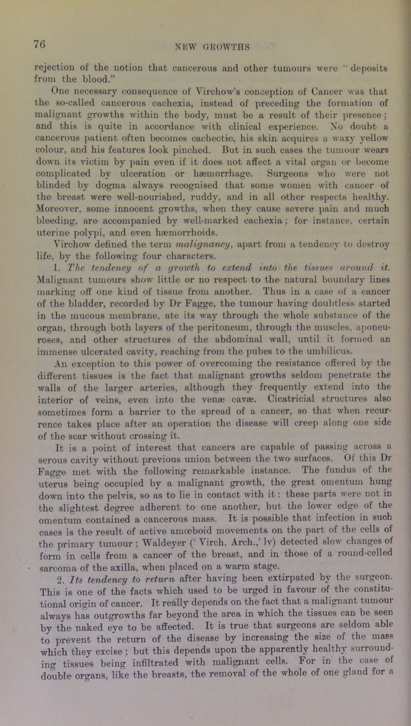 rejection of the notion that cancerous and other tumours were “ deposits from the blood.” One necessary consequence of Virchow’s conception of Cancer was that the so-called cancerous cachexia, instead of preceding the formation of malignant growths within the body, must be a result of their presence ; and this is quite in accordance with clinical experience. No doubt a cancerous patient often becomes cachectic, his skin acquires a waxy yellow colour, and his features look pinched. But in such cases the tumour wears down its victim by pain even if it does not affect a vital organ or become complicated by ulceration or haemorrhage. Surgeons who were not blinded by dogma always recognised that some women with cancer of the breast were well-nourished, ruddy, and in all other respects healthy. Moreover, some innocent growths, when they cause severe pain and much bleeding, are accompanied by well-marked cachexia; for instance, certain uterine polypi, and even haemorrhoids. Virchow defined the term malignancy, apart from a tendency to destroy life, by the following four characters. 1. The tendency of a growth to extend into the tissues around it. Malignant tumours show little or no respect to' the natural boundary lines marking off one kind of tissue from another. Thus in a case of a cancer of the bladder, recorded by Dr Fagge, the tumour having doubtless started in the mucous membrane, ate its way through the whole substance of the organ, through both layers of the peritoneum, through the muscles, aponeu- roses, and other structures of the abdominal Avail, until it formed an immense ulcerated cavity, reaching from the pubes to the umbilicus. An exception to this poAver of overcoming the resistance offered by the different tissues is the fact that malignant groAvths seldom penetrate the Avails of the larger arteries, although they frequently extend into the interior of veins, even into the venae cavse. Cicatricial structures also sometimes form a barrier to the spread of a cancer, so that when recur- rence takes place after an operation the disease will creep along one side of the scar without crossing it. It is a point of interest that cancers are capable of passing across a serous cavity without previous union betAveen the tAvo surfaces. Of this Dr Fagge met with the folloAving remarkable instance. The fundus of the uterus being occupied by a malignant growth, the great omentum hung doAvn into the pelvis, so as to lie in contact Avith it: these parts were not in the slightest degree adherent to one another, but the loAver edge of the omentum contained a cancerous mass. It is possible that infection in such cases is the result of active amoeboid movements on the part of the cells of the primary tumour; Waldeyer (‘ Virch. Arch.,’ Iv) detected slow changes of form in cells from a cancer of the breast, and in those of a round-celled sarcoma of the axilla, when placed on a warm stage. 2. Its tendency to return after having been extirpated by the surgeon. This is one of the facts which used to be urged in favour of the constitu- tional origin of cancer. It really depends on the fact that a malignant tumoui always has outgrowths far beyond the area in which the tissues can be seen by the naked eye to be affected. It is true that surgeons are seldom able to prevent the return of the disease by increasing the size of the mass which they excise; but this depends upon the apparently healthy surround- ing tissues being infiltrated with malignant cells. For in the case of double organs, like the breasts, the removal of the whole of one gland for a