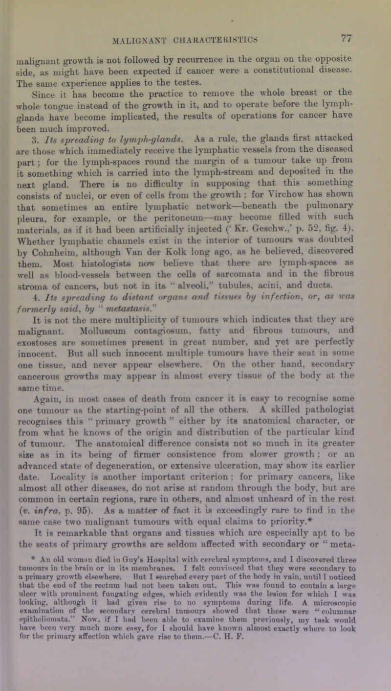 MALIGNANT CHARACTEKISTICS malignant growth is not followed by recurrence in the organ on the opposite side, as might have been expected if cancer were a constitutional disease. The same experience applies to the testes. Since it has become the practice to remove the whole breast or the whole tongue instead of the growth in it, and to operate before the lymph- glands have become implicated, the results of operations for cancer have been much improved. 3. Its spreading to lymph-glands. As a rule, the glands first attacked are those which immediately receive the lymphatic vessels from the diseased part : for the lymph-spaces round the margin of a tumour take up from it something which is carried into the lymph-stream and deposited in the next gland. There is no difficulty in supposing that this something consists of nuclei, or even of cells from the growth ; for A irchow has shown that sometimes an entire lymphatic network—beneath the pulmonary pleura, for example, or the peritoneum—may become tilled with such materials, as if it had been artificially injected (‘ Kr. Geschw.,’ p. 52, tig. 4). Whether lymphatic channels exist in the interior of tumours was doubted by Cohnheim, although Van der Kolk long ago, as he believed, discovered them. Most histologists now believe that there are lymph-spaces as well ns blood-vessels between the cells of sarcomata and in the fibrous stroma of cancers, but not in its “ alveoli,” tubules, acini, and ducts. 4. Its spreading to distant organs and tissues by infection, or, as was formerly said, by “ metastasis. ' It is not the mere multiplicity of tumours which indicates that they are malignant. Molluscum contagiosum. fatty and fibrous tumours, mid exostoses are sometimes present in great number, and yet are perfectly innocent. But all such innocent multiple tumours have their seat in some one tissue, nnd never appear elsewhere. On the other hand, secondary cancerous growths may appear in almost every’ tissue of the body at the same time. Again, in most, cases of death from cancer it is easy to recognise some one tumour as the starting-point of all the others. A skilled pathologist recognises this “ primary growth ” either by its anatomical character, or from what he knows of the origin and distribution of the particular kind of tumour. The anatomical difference consists not so much in its greater size as in its being of firmer consistence from slower growth: or an advanced state of degeneration, or extensive ulceration, may show its earlier date. Locality is another important criterion ; for primary cancers, like almost all other diseases, do not arise at random through the body, but are common in certain regions, rare in others, and almost unheard of in the rest (r. infra. p. 95). As a matter of fact it is exceedingly rare to find in the same case two malignant tumours with equal claims to priority.* It is remarkable that organs and tissues w’hich are especially apt to be the seats of primary growths are seldom affected with secondary or “ meta- • An old woman died in Guy’s Hospital with cerebral symptoms, and I discovered three tumours in the brain or in its membranes. I felt convinced that they were secondary to a primary growth elsewhere. But I searched every part of the body in vain, until I noticed that the end of the rectum had not been tnken out. This was found to contain a large ulcer with prominent fnngating edges, which evidently was the lesion for which I was looking, although it had given rise to no symptoms during life. A microscopic examination of the secondary cerebral tumours showed that these were “ columnar epitheliomatn.” Now, if I had been able to examine them previously, my task would have been very much more easy, for I should have known almost exactly where to look for the primary affection which gave rise to them.—C. H. F.