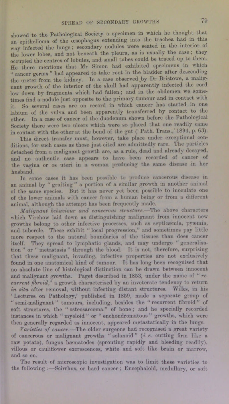 SPREAD OF SECONDARY GROWTHS showed to the Pathological Society a specimen in which he thought that an epithelioma of the oesophagus extending into the trachea had in this way infected the lungs; secondary nodules were seated in the interior of the lower lobes, and not beneath the pleura, as is usually the case ; they occupied the centres of lobules, and small tubes could be traced up to them. He there mentions that Mr Simon had exhibited specimens in which “ cancer germs ” had appeared to take root in the bladder after descending the ureter from the kidney. In a case observed by Dr Bristowe, a malig- nant growth of the interior of the skull had apparently infected the cord low down by fragments which had fallen; and in the abdomen we some- times find a nodule just opposite to the primary tumour and in contact with it. So several cases are on record in which cancer has started in one labium of the vulva and been apparently transferred by contact to the other. In a case of cancer of the duodenum shown before the Pathological Society there were two ulcers which were so placed that one readily came in contact with the other at the bend of the gut (‘ Path. Trans., 1894, p. 63). This direct transfer must, however, take place under exceptional con- ditions, for such cases as those just cited are admittedly rare. Ihe particles detached from a malignant growth are, as a rule, dead and already decayed, and no authentic case appears to have been recorded of cancer of the vagina or os uteri in a woman producing the same disease in her husband. In some cases it has been possible to produce cancerous disease in an animal by “ grafting ” a portion of a similar growth in another animal of the same species. But it has never yet been possible to inoculate one of the lower animals with cancer from a human being or from a different animal, although the attempt has been frequently made. Malignant behaviour and cancerous structure.—The above characters which Virchow laid down as distinguishing malignant from innocent new growths belong to other infective processes, such as septicaemia, pyaemia, and tubercle. These exhibit “ local progression,” and sometimes pay little more respect to the natural boundaries of the tissues than does cancer itself. They spread to lymphatic glands, and may undergo “ generalisa- tion ” or “ metastasis ” through the blood. It is not, therefore, surprising that these malignant, invading, infective properties are not exclusively found in one anatomical kind of tumour. It has long been recognised that no absolute line of histological distinction can be drawn between innocent and malignant growths. Paget described in 1853, under the name of “ re- current fibroid,” a growth characterised by an inveterate tendency to return in situ after removal, without infecting distant structures. Wilks, in his 1 Lectures on Pathology,’ published in 1859, made a separate group of “ semi-malignant ” tumours, including, besides the “ recurrent fibroid ” of soft structures, the “ osteosarcoma ” of bone; and he specially recorded instances in which “ myeloid ” or “ enchondromatous ” growths, which were then generally regarded as innocent, appeared metastatically in the lungs. Varieties of cancer.—The older surgeons had recognised a great variety of cancerous or malignant growths “ solanoid ” (t. e. cutting firm like a raw potato), fungus hsematodes (sprouting rapidly and bleeding readily), villous or cauliflower excrescences, white and soft like brain or marrow, and so on. The result of microscopic investigation was to limit these varieties to the following:—Scirrhus, or hard cancer ; Encephaloid, medullary, or soft