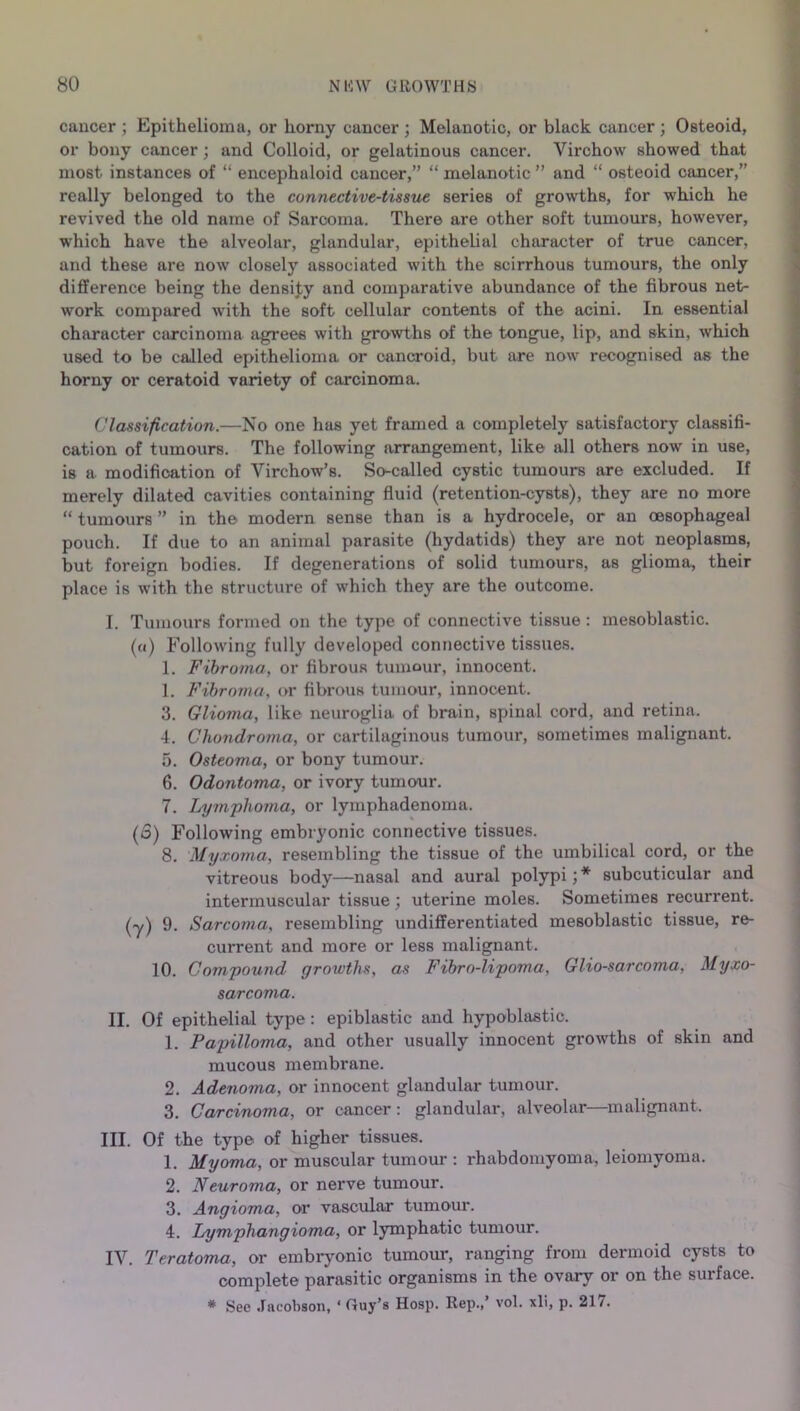 cancer ; Epithelioma, or horny cancer ; Melanotic, or black cancer; Osteoid, or bony cancer; and Colloid, or gelatinous cancer. Virchow showed that most instances of “ encephuloid cancer,” “ melanotic ” and “ osteoid cancer,” really belonged to the connective-tissue series of growths, for which he revived the old name of Sarcoma. There are other soft tumours, however, which have the alveolar, glandular, epithelial character of true cancer, and these are now closely associated with the scirrhous tumours, the only difference being the density and comparative abundance of the fibrous net- work compared with the soft cellular contents of the acini. In essential character carcinoma agrees with growths of the tongue, lip, and skin, which used to be called epithelioma or cancroid, but are now recognised as the horny or ceratoid variety of carcinoma. Classification.—No one has yet framed a completely satisfactory classifi- cation of tumours. The following arrangement, like all others now in use, is a modification of Virchow’s. So-called cystic tumours are excluded. If merely dilated cavities containing fluid (retention-cysts), they are no more “ tumours ” in the modern sense than is a hydrocele, or an oesophageal pouch. If due to an animal parasite (hydatids) they are not neoplasms, but foreign bodies. If degenerations of solid tumours, as glioma, their place is with the structure of which they are the outcome. I. Tumours formed on the type of connective tissue : mesoblastic. («) Following fully developed connective tissues. 1. Fibroma, or fibrouR tumour, innocent. 1. Fibroma, or fibrous tumour, innocent. 3. Glioma, like neuroglia of brain, spinal cord, and retina. 4. Chondroma, or cartilaginous tumour, sometimes malignant. 5. Osteoma, or bony tumour. 6. Odontoma, or ivory tumour. 7. Lymphoma, or lymphadenoma. (o) Following embryonic connective tissues. 8. Myxoma, resembling the tissue of the umbilical cord, or the vitreous body—nasal and aural polypi; * subcuticular and intermuscular tissue; uterine moles. Sometimes recurrent. (y) 9. Sarcoma, resembling undifferentiated mesoblastic tissue, re- current and more or less malignant. 10. Compound growths, as Fibro-lipoma, Glio-sarcoma, Myxo- sarcoma. II. Of epithelial type: epiblastic and hypoblastic. 1. Papilloma, and other usually innocent growths of skin and mucous membrane. 2. Adenoma, or innocent glandular tumour. 3. Carcinoma, or cancer: glandular, alveolar—malignant. III. Of the type of higher tissues. 1. Myoma, or muscular tumour : rhabdomyoma, leiomyoma. 2. Neuroma, or nerve tumour. 3. Angioma, or vascular tumour. 4. Lymphangioma, or lymphatic tumour. IV. Teratoma, or embryonic tumour, ranging from dermoid cysts to complete parasitic organisms in the ovary or on the surface. * See Jacobson, ‘ Guy’s Hosp. Rep.,’ vol. xli, p. 217.